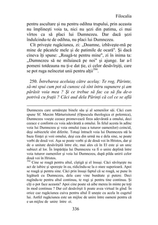Filocalia
pentru ascultare şi nu pentru odihna trupului, prin aceasta
nu împlineşti voia ta, nici nu şezi din patima, ci mai
vîrtos ca să placi lui Dumnezeu. Dar dacă şezi
îndulcindu-te de odihna, nu placi lui Dumnezeu.
  Cît priveşte rugăciunea, zi: „Doamne, izbăveşte-mă pe
mine de păcatele mele şi de patimile de ocară". Şi dacă
cineva îţi spune: „Roagă-te pentru mine", zi în inima ta:
,,Dumnezeu să ne miluiască pe noi" şi ajunge. Iar a-l
pomeni totdeauna nu ţi-e dat ţie, ci celor desăvîrşiţi, care
se pot ruga neîncetat unii pentru alţii394.

  250. Întrebarea aceluiaş către acelaş: Te rog, Părinte,
să-mi spui cum pot să cunosc că sînt întru supunere şi am
părăsit voia mea ? Şi ce trebue să fac ca să fiu de-o
potrivă cu fraţii ? Căci aud dela Părinţi că cel ce se află

Dumnezeu care urmăreşte binele său şi al semenilor săi. Căci cum
spune Sf. Maxim Mărturisitorul (Opuscula theologica et polemica),
Dumnezeu voeşte ceeace promovează firea adevărată a omului, deci
ceeace e conform cu voia adevărată a omului. În felul acesta în adînc
voia lui Dumnezeu şi voia omului (sau a tuturor oamenilor) coincid,
deşi subiectele sînt diferite. Totuşi întrucît voia lui Dumnezeu stă la
baza fiinţei şi voii omului, deşi cea din urmă nu e dela sine, se poate
vorbi de două voi. Aşa se poate vorbi şi de două voi în Hristos, dar şi
de o unitate desăvîrşită între ele, mai ales că în El este şi un unic
subiect al lor. În împărăţia lui Dumnezeu va fi o unire deplină între
voia tuturor oamenilor şi voia lui Dumnezeu, după pilda unirii celor
două voi în Hristos.
394
    Cine se roagă pentru altul, cîştigă şi el însuşi. Căci săvîrşeşte nu
act de iubire şi sporeşte în ea, ridicîndu-se la o stare superioară. Apoi
se roagă şi pentru sine. Căci prin însuşi faptul că se roagă, se pune în
legătură cu Dumnezeu, dela care vine bunătate şi putere. Deci
rugîndu-te pentru altul continuu, te rogi şi pentru tine continuu. Şi
cîţi o pot face aceasta? Apoi cine poate să aibe mereu în minte pe toţi
în mod continuu ? Dar cel desăvîrşit îi poate avea virtual în gînd. În
orice caz rugăciunea cuiva pentru altul îl uneşte cu acela în cugetul
lui. Astfel rugăciunea este un mijloc de unire între oameni pentru că
e un mijloc de unire între ei.

                               336
 