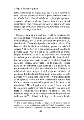 Sfinţii Varsanufie şi Ioan
întru supunere şi nu-şi face voia sa, ci e de-o potrivă cu
fraţii în toate, înaintează repede. Şi îmi cercetez inima ca
să aflu dacă duc viaţa de mînăstire ca fraţii şi nu primesc
asigurare, deoarece desleg (postul) înaintea lor şi mă
împărtăşesc mai repede de mîncare şi mănînc de unul
singur. Aşi vrea să mă probez dacă pot mînca mai tîrziu,
dar mă tem din pricina bolii.

  Răspuns: Poţi să afli dacă duci viaţă de mînăstire din
aceea că nu faci vre-un lucru din voia ta, nici nu manînci
de unul singur, nici cu fraţii, ci ca faci cele poruncite ţie,
fără discuţie. Te socoteşti pe tine ca unul din bolnavi. Dar
bolnavii sînt în afară de mînăstire, pentru ca mănîncă
singuri ? Să nu fie ! Ci o fac aceasta pentru boala lor, la
porunca Avei. Aşa ţi-a dat şi ţie Dumnezeu ca motiv
slujirea bătrînului, ca să nu se smintească cei nedeprinşi
văzîndu-te pe tine mîncînd mai repede. Deci nu atîrnă de
tine să mănînci mai tîrziu cu cei ce nu sînt bolnavi. Iar
dacă eşti bolnav, iarăşi trebue să te îngrijeşti, ceeace
naşte în tine întristare. Deci odată ce ţi s-a dat motiv să
nu pricinueşti cuiva gînd de sminteală, nu fi chinuit că
mănînci de unul singur. Astfel viaţa de mînăstire şi
egalitatea fraţilor din mînăstire stă în a face orice lucru la
porunca Avei şi nu după voia proprie. Nu-ţi aduci aminte
că ai luptat cu Ava şi n-ai voit să împlineşti porunca lor?
Cam ai cutezat să murmuri în prostia ta ? Te luptai ca să
nu mănînci? Nu te luptai pentru voia ta ? Dacă voeşti să
te foloseşti şi să rămîi în viaţa de mînăstire, taie voia ta în
toate şi supune-te de-o potrivă cu fraţii şi iată eşti
împreună vieţuitor cu ei în obştea mînastirii spre folosul
sufletului tău395, călăuzit de Părinţii tăi, de marele Bătrîn

395
   Nu în uniformitatea lucrului de împlinit stă unitatea vieţii în
mînăstire, ci în uniformitatea ascultării de Părinţii din mînăstire, care
dau fiecărui monach să împlinească un lucru potrivit cu ceeace este

                               337
 