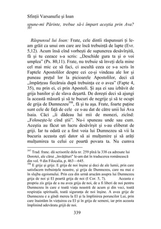 Sfinţii Varsanufie şi Ioan
spune-mi Părinte, trebue să-i împart aceştia prin Ava?
397



   Răspunsul lui Ioan: Frate, cele dintîi răspunsuri ţi le-
am grăit ca unui om care are încă trebuinţă de lapte (Evr.
5,12). Acum însă cînd vorbeşti de supunerea desăvîrşită,
fă şi tu ceeace s-a scris: ,,Deschide gura ta şi o voi
umplea” (Ps. 80,11). Frate, nu trebuie să înveţi dela mine
cel mai mic ce să faci, ci ascultă ceea ce s-a scris în
Faptele Apostolilor despre cei ce-şi vindeau ale lor şi
puneau preţul lor la picioarele Apostolilor, deci că
,,împărţeau fiecăruia după trebuinţa ce o avea” (Fapte 4,
35), nu prin ei, ci prin Apostoli. Şi aşa ei sau izbăvit de
grija banilor şi de slava deşartă. De doreşti deci să ajungi
la această măsură şi să te bucuri de negrije şi să te ocupi
de grija de Dumnezeu398, fă şi tu aşa. Frate, foarte puţine
sunt cele de faţă de cele ce s-au dat de către unii lui Ava
Isaia. Căci ,,îi dădeau lui mii de monezi, zicînd:
,,Foloseşte-le cînd ştii”. Nu-i spuneau unde sau cum.
Aceştia au făcut un lucru desăvîrşit şi s-au eliberat de
griji. Iar tu odată ce a fost voia lui Dumnezeu să vii la
bucuria aceasta eşti dator să ai mulţumire şi să arăţi
mulţumirea ta celui ce poartă povara ta. Nu cumva
397
    Trad. franc. dă scrisorile dela nr. 259 pînă la 338 ca adresate lui
Dorotei, ale cărui ,,învăţături" le-am dat în traducerea românească
din vol. 9 din Filocalia, p. 463—645.
398
    E grije şi grije. E grija de noi înşine şi deci de ale lumii, prin care
satisfacem trebuinţele noastre, şi grija de Dumnezeu, care nu mai e
în slujba egoismului. Prin cea din urmă arucăm asupra lui Dumnezeu
grija de noi şi El poartă grija de noi (I Cor. 5, 7).           Aceasta e
propriu zis grija de a nu avea grija de noi, de a fi liberi de noi pentru
Dumnezeu în care e toată viaţa noastră de acum şi din veci, toată
respiraţia spirituală, toată siguranţa de noi înşine. A avea grije de
Dumnezeu e a gîndi mereu la El şi la împlinirea poruncilor Lui, prin
care înaintăm în vieţuirea cu El şi în grija de semeni, iar prin aceasta
împlinind adevărata grijă de noi.

                                339
 