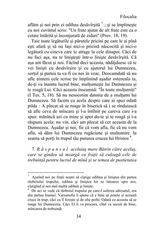 Filocalia
aflăm şi noi prin ei odihna desăvîrşită 7 ; şi se împlineşte
cu noi cuvîntul scris: "Un frate ajutat de alt frate este ca o
cetate întărită şi înconjurată de ziduri" (Prov. 18, 19).
  Taie toate legăturile şi părutele pricini pe care le ai pînă
eşti afară şi să nu laşi nici-o pricină născocită şi nici-o
legătură cu cineva care te atrage la cele dinapoi. Căci de
nu faci aşa, nu te linişteşti într-o linişte desăvîrşită. Că
aşa am făcut şi noi. Făcînd deci aceasta, nădăjduesc că te
vei linişti cu desăvîrşire şi cu ajutorul lui Dumnezeu,
sorţul şi partea ta va fi cu noi în veac. Deocamdată să nu
afle nimeni cele scrise ţie împlinind aşadar osteneala ta,
de-ţi va înainta lucrul bine, mulţumeşte lui Dumnezeu şi
te roagă Lui. Căci aceasta înseamnă: "În toate mulţumiţi"
(I Tes. 5, 18). Să nu nesocotim datoria de a mulţumi lui
Dumnezeu. Să facem ca acela despre care ai spus odată
pilda : A plecat să se roage în biserică să i se rînduiască
să afle ceva de mîncare şi l-a întîlnit pe careva care i-a
spus: mănîncă azi cu mine şi apoi du-te şi te roagă şi i-a
răspuns acela: nu vin, căci am plecat să cer aceasta de la
Dumnezeu. Aşadar şi noi, fie că vom afla, fie că nu vom
afla, să dăm lui Dumnezeu rugăciune şi mulţumire. Ia
seama să porţi în trupul tău pururea crucea Iui Hristos 8.

  7. R ă s p u n s u l aceluiaş mare Bătrîn către acelaş,
care se gîndea să meargă cu fraţii să culeagă cele de
trebuinţă pentru lucrul de mînă şi se temea de pustietatea


7
   Ajutînd noi pe fraţii noştri să cîştige odihna şi liniştea din partea
războiului trupului, odihna şi liniştea lor se întoarce spre noi,
cîştigînd şi noi maî multă odihnă şi linişte.
8
   De aci se vede că războiul trupului pe care-l suferea adresatul, era
din partea foamei. Varsanufie îi spune că e bine să poarte şi această
cruce în trup, căci ea îl fereşte şi de alte pofte. Odată cu aceasta să se
roage lui Dumnezeu. Căci El îi va procura, cînd va socoti de bine,
mîncarea de trebuinţă.

                                34
 