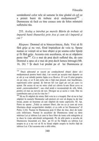 Filocalia
semănătorul celor rele să samene în tine gîndul că cel ce
a primit banii tăi trebuie să-ţi mulţumească399 .
Dumnezeu să facă cu tine ceeace este de folos mîntuirii
sufletului tău.

  253. Acelaş a întrebat pe marele Bătrîn de trebuie să
împartă banii (bunurile) prin Ava şi cum să-i împartă şi
cui ?

  Răspuns: Domnul să te binecuvînteze, fiule. Vrei să fii
fără grije şi nu vrei, fiind împiedicat de voia ta. Spune
numai ce voieşti să se lase obştei şi pe seama celor lipsiţi
şi fii fără grije. Aceasta este ascultarea, să nu ai stăpânire
peste tine400. Ce e mai de preţ decît sufletul tău, de care
Domnul a spus că e mai de preţ decît lumea întreagă (Mt.
16, 26) ? Şi dacă l-ai predat pe el lui Dumnezeu şi

399
     Dacă adresatul ar socoti pe conducătorul obştei dator să-i
mulţumească pentru banii daţi, i-ar socoti pe aceştia mai departe ca
ai săi şi s-ar mîndri pentru fapta ce-a făcut-o. El s-ar fi uitat propriu
zis pe sine, ci ar fi dat eului său o faţă mai pioasă, mai înşelătoare,
superioară celor ajutaţi. Şi într-un fel i-ar jigni pe cei pe care i-a
ajutat. De aceea să nu ne mire cînd cei cărora le-am făcut ceva se
arată ,,nerecunăscători”, sau cînd arată o recunoştinţă de silă, falsă,
pentru că mai au nevoie de noi. Desigur au şi aceia o vină. Dar nu
contribuim oare şi noi la vina lor ?
400
    Să nu fii stăpînit de nimic fără voia ta e o treaptă. Dar să nu te laşi
stăpînit în numele Domnului sub pretext că vrei să dispui tu de tine
însuţi, poate să însemne că eşti stăpînit de toate capriciile. Sf. Ap.
Petru ne spune: „Trăiţi ca oameni liberi, dar nu ca şi cum aţi avea
libertatea drept acoperămînt răutăţii, ci ca robi ai lui Dumnezeu" (I
Petru 2,16). Numai în Dumnezeu poţi fi liber de tine, deci de toate
cele inferioare. Numai în ascultare de Dumnezeu simţi cu tărie
mărirea Lui şi iubirea Lui care te face liber de toate cele mărginite şi
te duce la viaţa adevărată neîngustată. Pe de altă parte a asculta de
Dumnezeu înseamnă a-L lăsa pe El să fie Stăpîn cu iubirea Lui
asupra ta şi a nu voi să fii tu însuţi stăpîn asupra ta închis faţă de
iubirea Lui. Căci aceasta este o altă robie.

                                340
 
