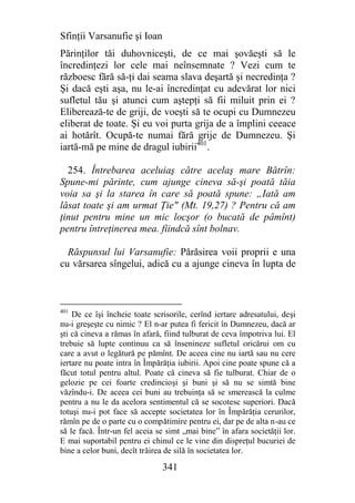 Sfinţii Varsanufie şi Ioan
Părinţilor tăi duhovniceşti, de ce mai şovăeşti să le
încredinţezi lor cele mai neînsemnate ? Vezi cum te
războesc fără să-ţi dai seama slava deşartă şi necredinţa ?
Şi dacă eşti aşa, nu le-ai încredinţat cu adevărat lor nici
sufletul tău şi atunci cum aştepţi să fii miluit prin ei ?
Eliberează-te de griji, de voeşti să te ocupi cu Dumnezeu
eliberat de toate. Şi eu voi purta grija de a împlini ceeace
ai hotărît. Ocupă-te numai fără grije de Dumnezeu. Şi
iartă-mă pe mine de dragul iubirii401.

  254. Întrebarea aceluiaş către acelaş mare Bătrîn:
Spune-mi părinte, cum ajunge cineva să-şi poată tăia
voia sa şi la starea în care să poată spune: „Iată am
lăsat toate şi am urmat Ţie" (Mt. 19,27) ? Pentru că am
ţinut pentru mine un mic locşor (o bucată de pâmînt)
pentru întreţinerea mea. fiindcă sînt bolnav.

  Răspunsul lui Varsanufie: Părăsirea voii proprii e una
cu vărsarea sîngelui, adică cu a ajunge cineva în lupta de



401
    De ce îşi încheie toate scrisorile, cerînd iertare adresatului, deşi
nu-i greşeşte cu nimic ? El n-ar putea fi fericit în Dumnezeu, dacă ar
şti că cineva a rămas în afară, fiind tulburat de ceva împotriva lui. El
trebuie să lupte continuu ca să însenineze sufletul oricărui om cu
care a avut o legătură pe pămînt. De aceea cine nu iartă sau nu cere
iertare nu poate intra în Împărăţia iubirii. Apoi cine poate spune că a
făcut totul pentru altul. Poate că cineva să fie tulburat. Chiar de o
gelozie pe cei foarte credincioşi şi buni şi să nu se simtă bine
văzîndu-i. De aceea cei buni au trebuinţa să se smerească la culme
pentru a nu le da acelora sentimentul că se socotesc superiori. Dacă
totuşi nu-i pot face să accepte societatea lor în Împărăţia cerurilor,
rămîn pe de o parte cu o compătimire pentru ei, dar pe de alta n-au ce
să le facă. Într-un fel aceia se simt „mai bine” în afara societăţii lor.
E mai suportabil pentru ei chinul ce le vine din dispreţul bucuriei de
bine a celor buni, decît trăirea de silă în societatea lor.

                               341
 