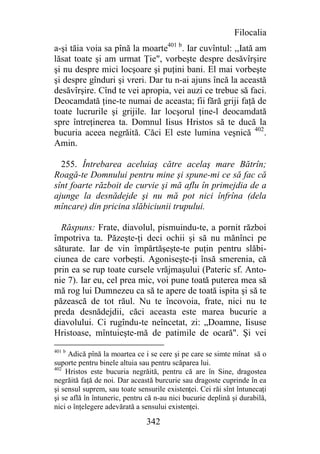 Filocalia
a-şi tăia voia sa pînă la moarte401 b. Iar cuvîntul: ,,Iată am
lăsat toate şi am urmat Ţie", vorbeşte despre desăvîrşire
şi nu despre mici locşoare şi puţini bani. El mai vorbeşte
şi despre gînduri şi vreri. Dar tu n-ai ajuns încă la această
desăvîrşire. Cînd te vei apropia, vei auzi ce trebue să faci.
Deocamdată ţine-te numai de aceasta; fii fără griji faţă de
toate lucrurile şi grijile. Iar locşorul ţine-l deocamdată
spre întreţinerea ta. Domnul Iisus Hristos să te ducă la
bucuria aceea negrăită. Căci El este lumina veşnică 402.
Amin.

  255. Întrebarea aceluiaş către acelaş mare Bătrîn;
Roagă-te Domnului pentru mine şi spune-mi ce să fac că
sînt foarte războit de curvie şi mă aflu în primejdia de a
ajunge la desnădejde şi nu mă pot nici înfrîna (dela
mîncare) din pricina slăbiciunii trupului.

  Răspuns: Frate, diavolul, pismuindu-te, a pornit război
împotriva ta. Păzeşte-ţi deci ochii şi să nu mănînci pe
săturate. Iar de vin împărtăşeşte-te puţin pentru slăbi-
ciunea de care vorbeşti. Agoniseşte-ţi însă smerenia, că
prin ea se rup toate cursele vrăjmaşului (Pateric sf. Anto-
nie 7). Iar eu, cel prea mic, voi pune toată puterea mea să
mă rog lui Dumnezeu ca să te apere de toată ispita şi să te
păzească de tot răul. Nu te încovoia, frate, nici nu te
preda desnădejdii, căci aceasta este marea bucurie a
diavolului. Ci rugîndu-te neîncetat, zi: „Doamne, Iisuse
Hristoase, mîntuieşte-mă de patimile de ocară". Şi vei
401 b
     Adică pînă la moartea ce i se cere şi pe care se simte mînat să o
suporte pentru binele altuia sau pentru scăparea lui.
402
    Hristos este bucuria negrăită, pentru că are în Sine, dragostea
negrăită faţă de noi. Dar această burcurie sau dragoste cuprinde în ea
şi sensul suprem, sau toate sensurile existenţei. Cei răi sînt întunecaţi
şi se află în întuneric, pentru că n-au nici bucurie deplină şi durabilă,
nici o înţelegere adevărată a sensului existenţei.

                               342
 