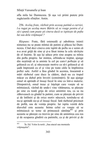 Sfinţii Varsanufie şi Ioan
afla mila lui Dumnezeu. Şi aşa vei primi putere prin
rugăciunile sfinţilor. Amin.

  256. Acelaş frate, războit prin aceeaş patimă a curviei,
l-a rugat pe acelaş mare Bătrîn să se roage pentru el şi
să-i spună cum poate şti cineva dacă se ispiteşte de pofta
lui sau dela vrăjmaşul ?

  Răspuns: Frate, fără osteneală şi zdrobirea inimii
nimenea nu se poate mîntui de patimi şi plăcea lui Dum-
nezeu. Cînd deci cineva este ispitit de pofta sa e semn că
n-a avut grijă de sine şi şi-a lăsat inima la cele săvîrşite
de el înainte. Şi aşa îşi aduce prin sine asupra sa mînia
din pofta proprie. Iar mintea, orbindu-se treptat, ajunge
din neştiinţă să ia aminte la cel pe care-l pofteşte şi să
grăiască cu el; şi născoceşte motive ca să-i grăiască şi să
şadă împreună cu el şi vine pe toate căile la împlinirea
poftei sale. Astfel a lăsa gîndul în acestea, înseamnă a
mări războiul care duce la cădere, dacă nu cu trupul
măcar cu duhul prin învoiri (consimţiri). Şi aşa ajunge
omul să aprindă el însuşi focul în sine ca într-o materie.
Dimpotrivă, omul treaz şi înţelept care voeşte să se
mîntuiască, văzînd de unde-i vine vătămarea, se păzeşte
pe sine cu toată grija de orice amintire rea, ca sa nu
zăbovească cu gîndul la patimi, cum se păzeşte de priviri
şi de întîlniri şi de orice motiv născocit, temîndu-se să
nu-şi aprindă sie-şi el însuşi focul. Iată războiul pricinuit
de poftă, sau de voinţa proprie. Iar ispita venită dela
diavolul este aceasta: Inima celui ce voeşte să se
mîntuiască se teme să primească sămînţa403 şi prin
aceasta se păzeşte cu trezvie pe sine de amintirea cea rea
şi de ocuparea gîndirii cu patimile, ca şi de priviri şi de

403
       În. Ed. Volos la notă: ,,Sau atacul sau momeala
vrăjmaşului".

                             343
 