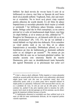Filocalia
întîlniri. Iar dacă nevoia de vre-un lucru îi cere să se
întîlnească cu cineva, mai bine se lipseşte de acel lucru
decît să-şi piardă sufletul. Veghează, frate, căci eşti muri-
tor şi vremelnic. Nu te învoi sa-ţi pierzi viaţa veşnică
pentru plăcerea de scurtă durată. Ce alt folos îţi aduce
împuţiciunea şi necurăţia păcatului decît ruşine şi osîndă
şi sminteală ? Iar înfrînarea aduce biruinţa, cununa şi
lauda. Strînge calul tău în frîul cunoştinţei, ca nu cumva
privind ici si colo să înnebunească după femei, mai bine
zis după bărbaţi, şi să te arunce pe tine, călăreţul lui 404.
Roagă-te lui Dumnezeu ca ,,să întoarcă ochii tăi ca să nu
vadă stricăciunea" (Ps. 118, 37). Iar de vei dobîndi o
inimă bărbată vor fugi dela tine războaele. Fă-te usturător
ca vinul pentru rană şi nu vei lăsa să se adune
împuţiciunea şi necurăţia. Dobîndeşte plînsul, ca să te
înstrăineze pe tine de îndrăzneala ce destramă sufletele
celor ce au cîştigat-o pe aceasta405. Nu arunca pe jos
unealta fără de care nu se lucrează pămîntul roditor. Iar
unealta aceasta este smerenia făurită de marele
Dumnezeu, prin care se desrădăcinează toate buruenile
din ogorul Domnului şi se pricinueşte har celor ce-l




404
    Calul e altceva decît călăreţul. Pofta trupului şi vrerea păcatului
stîrnită pe această poftă sînt altceva decît voia subiectului, adevăratul
stăpîn peste toate cele din care se constituie omul, deşi voia
subiectului poate ceda şi se poate pune într-o anumită măsură în
slujba poftei şi a păcatului. Subiectul e tîrît oarecum fără voia lui, sau
cu o jumătate de voie, în cele pe care pe de altă parte, le simte
contrare lui, putînd fi dus prin repetiţie pînă ta moartea lui sufle-
tească, încît omul să devină aproape un fel de automat, sau de obiect
purtat de impulsuri refulate încoace şi încolo.
405
    E îndrăzneala obraznică şi nesimţită care face sufletul tocit şi în
stare să rîdă de toate sentimentele delicate, de tot respectul pentru
valorile superioare.

                                344
 