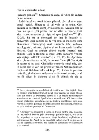 Sfinţii Varsanufie şi Ioan
lucrează prin ea406. Smerenia nu cade, ci ridică din cădere
pe cei ce o au.
  Îmbrăţisază cu toată inima plînsul, căci el este soţul
bunei lucrări. Sileşte-te să tai voia ta în toate. Căci
aceasta se socoteşte drept jertfă a omului. Aceasta este de
care s-a spus: „Că pentru tine ne dăm la moarte toată
ziua; socotitu-ne-am ca nişte oi spre junghiere"407 (Ps.
43,24). Să nu te moleşeşti pe tine în întâlniri şi
convorbiri, căci acestea nu te vor lăsa să înaintezi după
Dumnezeu. Chinueşte-ţi mult simţurile tale: vederea,
auzul, gustul, mirosul, pipăitul şi vei înainta prin harul lui
Hristos. Căci nu ajunge cineva martir (martor) fără
chinuri. Căci şi Domnul a spus: „întru răbdarea voastră
veţi cîştiga sufletele voastre" (Lc. 21, 19). Iar Apostolul
zice: „întru răbdare multă, în necazuri" etc. (II Cor. 6, 4).
Ia seama să nu arăţi Chaldeilor comorile casei tale, căci
în acest caz te vor lua prizonier pentru Nabucodonosor,
împăratul Babilonienilor (4 Imp. 25). Calcă în picioare
patimile, gîndindu-te totdeauna la răspunsul acesta, ca să
nu fii călcat în picioare şi să fii chinuit de ele cu



406
    Smerenia susţine o sensibilitate delicată în om chiar faţă de fiinţa
lui proprie, chiar faţă de trup, ştiind că chiar acesta e un organ plin da
taine dat omului de Dumnezeu pentru a-i fi un mediu de manifestare
a sentimentelor curate şi faptelor bune ale sufletului. Căci smerenia e
opusul obrăzniciei grosolane, care pe toate le murdăreşte, care n-are
respect de nimic, pentrucă nu înţelege nimic din realitate, pentru că
nu vede în nimic prezenţa lui Dumnezeu.
407
    A-ţi tăiat voia înseamnă a înceta să trăeşti pentru tine, înseamnă
să te jertfeşti. Dar eul prin care trăeşti patimile egoiste, este un eu
de suprafaţă, un eu prin care nu te trăieşti în adîncul, în plinătatea şi
autenticitatea ta. Acest eu de suprafaţă trebue omorît, pentru ca să
iasă la suprafaţă adevăratul tău subiect în comuniune cu Dumnezeu
şi cu semenii.

                                345
 