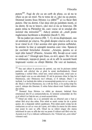Filocalia
putere408. Fugi de ele ca un cerb de plase, ca să nu te
sfîşie ca pe un miel. Nu te teme de ei, căci nu au putere.
Domnul nostru Iisus Hristos i-a slăbit409 şi i-a făcut fără
putere. Dar nu dormi. Căci deşi sînt pe jumătate morţi, ei
nu dorm. Şi nu te lenevi, căci nici ei nu se lenevesc. Dă
puţin mîna ta Părinţilor tăi, care voesc să te smulgă din
noroiul rău mirositor410. Adu-ţi aminte că ,,mult poate
rugăciunea lucrătoare a dreptului (Iacob 5, 16).
  Să nu judeci pe cineva (Mt. 7, 1); să nu dispreţueşti, sau
să sminteşti pe cineva. Nu gîndi despre cineva cele ce nu
le-ai văzut la el. Căci acestea sînt spre pieirea sufletului.
Ia aminte la tine şi aşteaptă moartea care vine. Spune-ţi
ţie cuvîntul fericitului Arsenie: „Arsenie, pentru ce ai
ieşit (din lume)? (Pateric, Arsenie 40). Învaţă ce-ai venit
sa cauţi aci ? Aleargă spre Iisus, ca să-L apuci. De vrei să
te mîntueşti, iuţeşte-ţi pasul, ca să te afli în această bună
împreună vestire cu sfinţii Bătrîni. De vrei să înaintezi,

408
    Sau eşti călcat în picioare de patimi, sau stai în picioare ţinînd
patimile sub călcîiul tău şi pînă la urmă desfiinţîndu-le. Omul
nepătimaş e ochiul liber, omul tare, omul neîncovoiat, omul care se
mişcă după voia sa cea adevărată. El stă în picioare chiar în faţa lui
Dumnezeu, căci Dmnezeu nu-l robeşte, ci îl iubeşte. Dacă I se
inchină, I se închină din iubire şi recunoştinţă pentru tot ce i-a dat şi-i
dă. Dacă e rob lui Dumnezeu, nu e rob de frică, ci în acelaş timp fiu
care-L iubeşte din libertate. E robia fiului dăruit total Tatălui iubitor
din iubire.
409
     Domnul Iisus Hristos i-a slăbit pe demoni, întărind firea
omenească din El şi comunicîndu-ne, în temeiul comunităţii de fire
şi al iubirii Lui faţă de noi, şi nouă această tărie.
410
    Omul are mînă. nu e ca animalul său ca obiectul care e luat şi
mînat fără să-şi dea mîna. Prin mînă se arată voinţa lui de a primi
ajutor, de a răspunde iubirii ajutătoare. Prin mînă arată voinţa lui de
conlucrare cu cel ce vrea să-l ajute, să-l ridice la starea lui din starea
mai joasă în care se află. Omul nu se ridică singur din starea
inferioară în care se află dar nici nu poate fi ridicat real fără voia lui.
Aceasta n-ar fi şi o ridicare sufletească a lui. Viitorul soţ „cere mîna"
viitoarei soţii.

                                346
 