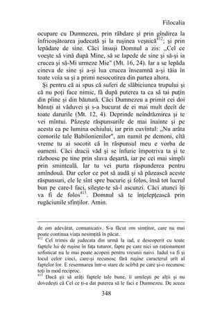 Filocalia
ocupare cu Dumnezeu, prin răbdare şi prin gîndirea la
înfricoşătoarea judecată şi la ruşinea veşnică412; şi prin
lepădare de sine. Căci însuşi Domnul a zis: ,,Cel ce
voeşte să vină după Mine, să se lapede de sine şi să-şi ia
crucea şi să-Mi urmeze Mie" (Mt. 16, 24). Iar a se lepăda
cineva de sine şi a-şi lua crucea înseamnă a-şi tăia în
toate voia sa şi a primi nesocotirea din partea altora.
  Şi pentru că ai spus că suferi de slăbiciunea trupului şi
că nu poţi face nimic, fă după puterea ta ca să tai puţin
din pîine şi din băutură. Căci Dumnezeu a primit cei doi
bănuţi ai văduvei şi s-a bucurat de ei mai mult decît de
toate darurile (Mt. 12, 4). Deprinde neîndrăznirea şi te
vei mîntui. Păzeşte răspunsurile de mai înainte şi pe
acesta ca pe lumina ochiului, iar prin cuvîntul: „Nu arăta
comorile tale Babilonienilor", am numit pe demoni, cîtă
vreme tu ai socotit că în răspunsul meu e vorba de
oameni. Căci dracii văd şi se înfurie împotriva ta şi te
războesc pe tine prin slava deşartă, iar pe cei mai simpli
prin sminteală. Iar tu vei purta răspunderea pentru
amîndouă. Dar celor ce pot să audă şi să păzească aceste
răspunsuri, ele le sînt spre bucurie şi folos, însă tot lucrul
bun pe care-l faci, sileşte-te să-l ascunzi. Căci atunci îţi
va fi de folos413. Domnul să te înţelepţească prin
rugăciunile sfinţilor. Amin.


de om adevărat, comunicativ. S-a făcut om simţitor, care nu mai
poate continua viaţa nesimţită în păcat.
412
     Cel trimis de judecata din urmă la iad, e descoperit cu toate
faptele lui de ruşine în faţa tuturor, fapte pe care nici un raţionament
sofisticat nu le mai poate acoperi pentru vreunii naivi. Iadul va fi şi
locul celor cinci, care-şi recunosc fără ruşine caracterul urît al
faptelor lor. E resemnarea într-o stare de scîrbă pe care şi-o recunosc
toţi în mod reciproc.
413
     Dacă şii să arăţi faptele tale bune, îi umileşti pe alţii şi nu
dovedeşti că Cel ce ţi-a dat puterea să le faci e Dumnezeu. De aceea

                               348
 