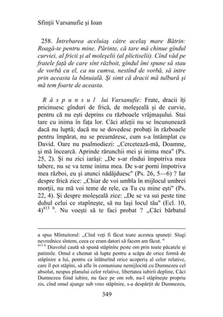 Sfinţii Varsanufie şi Ioan

  258. Întrebarea aceluiaş către acelaş mare Bătrin:
Roagă-te pentru mine. Părinte, că tare mă chinue gîndul
curviei, al fricii şi al moleşelii (al plictiselii). Cînd văd pe
fratele faţă de care sînt războit, gîndul îmi spune să stau
de vorbă cu el, ca nu cumva, nestînd de vorbă, să intre
prin aceasta la bănuială. Şi simt că dracii mă tulbură şi
mă tem foarte de aceasta.

  R ă s p u n s u l lui Varsanufie: Frate, dracii îţi
pricinuesc gînduri de frică, de moleşeală şi de curvie,
pentru că nu eşti deprins cu războaele vrăjmaşului. Stai
tare cu inima în faţa lor. Căci atleţii nu se încununează
dacă nu luptă; dacă nu se dovedesc probaţi în războaele
pentru împărat, nu se preamăresc, cum s-a întâmplat cu
David. Oare nu psalmodiezi: ,,Cercetează-mă, Doamne,
şi mă încearcă. Aprinde rărunchii mei şi inima mea" (Ps.
25, 2). Şi nu zici iarăşi: „De s-ar rîndui împotriva mea
tabere, nu se va teme inima mea. De s-ar porni împotriva
mea război, eu şi atunci nădăjduesc" (Ps. 26, 5—6) ? Iar
despre frică zice: ,,Chiar de voi umbla în mijlocul umbrei
morţii, nu mă voi teme de rele, ca Tu cu mine eşti" (Ps.
22, 4). Şi despre moleşeală zice: „De se va sui peste tine
duhul celui ce stapîneşte, să nu laşi locul tău" (Ecl. 10,
4)413 b. Nu voeşti să te faci probat ? ,,Căci bărbatul


a spus Mîntuitorul: ,,Cînd veţi fi făcut toate acestea spuneţi: Slugi
nevrednice sîntem, ceea ce eram datori să facem am făcut. "
413 b
      Diavolul caută să spună stăpînîre peste om prin toate păcatele şi
patimile. Omul e chemat să lupte pentru a scăpa de orice formă de
stâpînire a lui, pentru ca înlăturînd orice acoperiş al celor relative,
care îl pot stăpîni, să afle în comuniune nemijlocită cu Dumnezeu cel
absolut, nespus planului celor relative, libertatea iubirii depline, Căci
Dumnezeu fiind iubire, nu face pe om rob, nu-l stâpîneşte propriu
zis, cînd omul ajunge sub vreo stăpînire, s-a despărţit de Dumnezeu,

                               349
 
