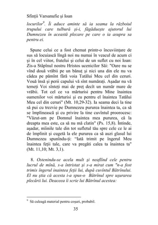 Sfinţii Varsanufie şi Ioan
locurilor9. Îi aduce aminte să ia seama la războiul
trupului care tulbură şi-i, făgădueşte ajutorul lui
Dumnezeu în această plecare pe care o ia asupra sa
pentru ei.

  Spune celui ce a fost chemat printr-o încuviinţare de
sus să locuiască lîngă noi nu numai în veacul de acum ci
şi în cel viitor, fratelui şi celui de un suflet cu noi Ioan:
Zis-a Stăpînul nostru Hristos ucenicilor Săi: "Oare nu se
vînd două vrăbii pe un bănuţ şi nici una din ele nu va
cădea pe pămînt fără voia Tatălui Meu cel din ceruri.
Vouă însă şi perii capului vă sînt număraţi. Aşadar nu vă
temeţi Voi sînteţi mai de preţ decît un număr mare de
vrăbii. Tot cel ce va mărturisi pentru Mine înaintea
oamenilor voi mărturisi şi eu pentru el înaintea Tatălui
Meu cel din ceruri" (Mt. 10,29-32). Ia seama deci la tine
să pui cu trezvie pe Dumnezeu pururea înaintea ta, ca să
se împlinească şi cu privire la tine cuvîntul proorocesc:
"Văzut-am pe Domnul înaintea mea pururea, că la
dreapta mea este, ca să nu mă clatin" (Ps. 15,8). Întinde,
aşadar, mîinile tale din tot sufletul tău spre cele ce le ai
de împlinit şi cugetă la ele pururea ca să auzi glasul lui
Dumnezeu spunîndu-ţi: “Iată trimit pe îngerul Meu
înaintea feţii tale, care va pregăti calea ta înaintea ta"
(Mt. 11,10; Mt. 3,1).

   8. Ostenindu-se acela mult şi neaflînd cele pentru
lucrul de mînă, s-a întristat şi s-a mirat cum "n-a fost
trimis îngerul inaintea feţii lui, după cuvîntul Bătrînului.
El nu ştia că acesta i-a spus-o Bătrînul spre uşurarea
plecării lui. Deaceea îi scrie lui Bătrînul acestea:



9
    Să culeagă material pentru coşuri, probabil.

                                 35
 
