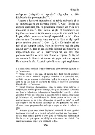 Filocalia
nedeprins (neispitit) e neprobat" (Agrapha nr. 90).
Războaele fac pe om probat414.
  Aceasta e lucrarea monachului: să rabde războaele şi să
se împotrivească cu bărbăţia inimii415. Căci fiindcă nu
cunoşti uneltirile lor, îţi pricinuesc gînduri de frică şi-ţi
moleşesc inima416. Dar trebue să ştii că Dumnezeu nu
îngădue războiul şi ispita venite asupra ta mai mult decît
le poţi răbda. Aceasta te învaţă Apostolul, zicînd: ,,Cre-
dincios este Dumnezeu care nu va va lăsa sa fiţi ispiti
peste puterea voastră" (I Cor. 10, 13). De multe ori am
fost şi eu cumplit ispitit, frate, în tinereţea mea de către
dracul curviei. Dar m-am ostenit, luptînd cu gîndurile şi
împotrivindu-mă lor şi neînvoindu-mă cu ele; căci
puneam înaintea ochilor mei chinurile veşnice. Şi făcînd
eu aceasta în fiecare zi vreme de şapte ani m-a uşurat
Dumnezeu de ele. Acestei ispite îi pune capăt rugăciunea

s-a lăsat supus domniei forţelor inferioare care întrerup legătura lui
cu Dumnmezeu.
414
     Omul probat e om tare. El devine tare dacă rezistă ispitelor.
Acesta e sensul probării. Împărăţia cerurilor e a oamenilor tari,
probaţi, care au ajuns de neclătinat de ispilele de plăcere şi de durere;
care nu se lasă luaţi în stăpînire de nimic, ci stărue în comuninea
liberei iubiri cu Dumnezeu.
415
     Omul progresat duhovniceşte este, în acelaş timp puternic şi
simţitor; are o inimă plină de bărbăţie, dar şi de delicateţe. E puternic
sau ferm în delicateţea, în bunăstarea, în curăţia lui. N-are în el nimic
grosolan, trivial. Şi e statornic în această stare în aceasta stă puterea
şi delicateţea lui, sensibilitatea lui fermă pentru tot ce e bun şi
contrară pentru tot ce e rău. ,,Dragostea niciodată nu cade" cu toată
delicateţea ei sau pe măsura delicateţei ei. Dar paradoxul mai are şi
alt sens: omul progresat duhovniceşte e aspru cu sine şi delicat cu
alţii.
416
     Aceasta poate avea două înţelesuri: demonii îţi aduc gînduri
ispititoare pentru că nu le cunoşti rafinatele uneltiri; sau Dumnezeu îi
lasă să facă aceasta pentru a spori şi tu în cunoaşterea subtilităţilor
binelui ce se pot opune subtilităţilor mincinoase ale răului. Dar
aceste două cauze se pot afla împreună la Iov.

                               350
 