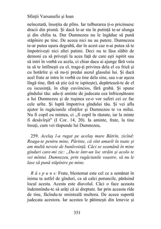 Sfinţii Varsanufie şi Ioan
neîncetată, însoţita de plîns. Iar tulburarea ţi-o pricinuesc
dracii din pismă. Şi dacă le-ar sta în putinţă te-ar alunga
şi din chilia ta. Dar Dumnezeu nu le îngădue să pună
stăpînire pe tine. De aceea nici nu au putere. Dumnezeu
te-ar putea uşura degrabă, dar în acest caz n-ai putea să te
împotriveşti nici altei patimi. Deci nu te lăsa slăbit de
demoni ca să priveşti la acea faţă de care eşti ispitit sau
să intri în vorbă cu acela, ci chiar daca ai ajunge fără voia
ta să te întîlneşti cu el, trage-ţi privirea dela el cu frică şi
cu hotărîre şi să nu-ţi predai auzul glasului lui. Şi dacă
acel frate ar intra în vorbă cu tine dela sine, sau s-ar aşeza
lîngă tine, fără să ştie (că te ispiteşte), depărtează-te de el
cu iscusinţă, în chip cuviincios, fără grabă. Şi spune
gîndului tău: adu-ţi aminte de judecata cea înfricoşătoare
a Iui Dumnezeu şi de ruşinea ce-o vor suferi cei ce fac
cele urîte. Şi luptă împotriva gîndului tău. Şi vei afla
ajutor în rugăciunile sfinţilor şi Dumnezeu te va milui.
Nu fi copil cu mintea, ci ,,fi copil în răutate, iar la minte
fi desăvîrşit" (I Cor. 14, 20). Ia aminte, frate, la tine
însuţi, cum vei răspunde lui Dumnezeu,

  259. Acelaş l-a rugat pe acelaş mare Bătrîn, zicînd:
Roaga-te pentru mine, Părinte, că sînt amarît în toate şi
am multă nevoie de bunăvoinţă. Căci se seamănă în mine
gînduri care-mi zic: ,,Du-te într-un loc străin şi acolo te
vei mîntui. Dumnezeu, prin rugăciunile voastre, să nu le
lase să pună stăpînire pe mine.

  R ă s p u n s: Frate, blestemat este cel ce a semănat în
inima ta astfel de gînduri, ca să calci poruncile, părăsind
locul acesta. Acesta este diavolul. Căci o face aceasta
îndemnîndu-te să arăţi că ai dreptate. Iar prin aceasta rîde
de tine, fâcîndu-te sminteală multora. De aceea suportă
judecata acestora. Iar acestea le pătimeşti din lenevie şi

                             351
 