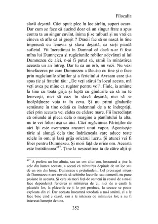 Filocalia
slavă deşartă. Căci spui: plec în loc străin, suport ocara.
Dar cum se face că auzind doar că un singur frate a spus
contra ta un singur cuvînt, inima ţi se tulbură şi nu vrei ca
cineva să afle că ai greşit ? Dracii fac să se nască în tine
împreună cu lenevia şi slava deşartă, ca sa-ţi piardă
sufletul. Fii încredinţat în Domnul că dacă n-ar fi fost
mîna lui Dumnezeu şi rugăciunile robilor adevăraţi ai lui
Dumnezeu de aici, n-ai fi putut să, rămîi în mînăstirea
aceasta un an întreg. Dar tu ca un orb, nu vezi. Nu vezi
binefacerea pe care Dumnezeu a făcut-o cu tine şi o face
prin rugăciunile sfinţilor şi a fericitului Avraam care ţi-a
spus ţie şi fratelui tău: ,,De veţi stărui în locul acesta, mă
veţi avea pe mine ca rugător pentru voi". Fiule, ia aminte
la tine cu toata grija şi luptă cu gîndurile ca să nu te
leneveşti, nici să cazi în slavă deşartă, nici să se
încăpăţîneze voia ta în ceva. Şi nu primi gîndurile
semănate în tine odată cu îndemnul de a te îndreptăţi,
căci prin aceasta vei cădea cu cădere mare. Fii încredinţat
că oriunde ai pleca dela o margine a pămîntului la alta,
nu te vei folosi aşa ca aici. Căci rugăciunea Părinţilor de
aici îţi este asemenea ancorei unui vapor. Agoniseşte
tărie şi alungă dela tine îndrăzneala care aduce toate
relele în om; şi lasă grija oricărui lucru. Şi atunci vei fi
liber pentru Dumnezeu. Şi mori faţă de orice om. Aceasta
este înstrăinarea417. Ţine la nesocotirea ta de către alţii şi

417
    A prefera un loc altuia, sau un om altui om, înseamnă a ţine la
cele din lumea aceasta, a socoti că mîntuirea depinde de un loc sau
de un om din lume. Dumnezeu e pretutindeni. Cel preocupat intens
de Dumnezeu n-are nevoie să schimbe locurile, sau oamenii, nu pune
pasiune în aceasta. Şi cere să mori faţă de oameni în ceasul de a nu-ţi
face dependentă fericirea şi mîntuirea de ci, nici de a caută la
păcatele lor, la plăcerile ce ţi le pot produce, la ceeace se poate
exploata din ei. Dar aceasta înseamnă totodată a nu-i sminti, ci a le
face bine cînd e cazul, sau a te interesa de mîntuirea lor; a nu fi
interesat lumeşte de tine.

                              352
 
