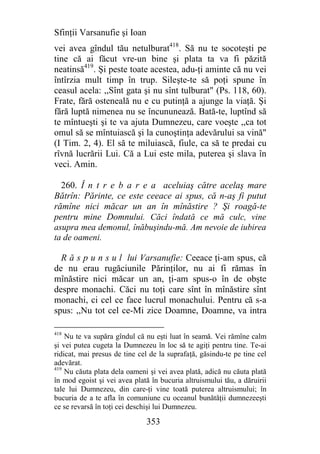 Sfinţii Varsanufie şi Ioan
vei avea gîndul tău netulburat418. Să nu te socoteşti pe
tine că ai făcut vre-un bine şi plata ta va fi păzită
neatinsă419. Şi peste toate acestea, adu-ţi aminte că nu vei
întîrzia mult timp în trup. Sileşte-te să poţi spune în
ceasul acela: ,,Sînt gata şi nu sînt tulburat" (Ps. 118, 60).
Frate, fără osteneală nu e cu putinţă a ajunge la viaţă. Şi
fără luptă nimenea nu se încununează. Bată-te, luptînd să
te mîntueşti şi te va ajuta Dumnezeu, care voeşte ,,ca tot
omul să se mîntuiască şi la cunoştinţa adevărului sa vină"
(I Tim. 2, 4). El să te miluiască, fiule, ca să te predai cu
rîvnă lucrării Lui. Că a Lui este mila, puterea şi slava în
veci. Amin.

  260. Î n t r e b a r e a aceluiaş către acelaş mare
Bătrîn: Părinte, ce este ceeace ai spus, că n-aş fi putut
rămîne nici măcar un an în mînăstire ? Şi roagă-te
pentru mine Domnului. Căci îndată ce mă culc, vine
asupra mea demonul, înăbuşindu-mă. Am nevoie de iubirea
ta de oameni.

  R ă s p u n s u l lui Varsanufie: Ceeace ţi-am spus, că
de nu erau rugăciunile Părinţilor, nu ai fi rămas în
mînăstire nici măcar un an, ţi-am spus-o în de obşte
despre monachi. Căci nu toţi care sînt în mînăstire sînt
monachi, ci cel ce face lucrul monachului. Pentru că s-a
spus: ,,Nu tot cel ce-Mi zice Doamne, Doamne, va intra

418
    Nu te va supăra gîndul că nu eşti luat în seamă. Vei rămîne calm
şi vei putea cugeta la Dumnezeu în loc să te agiţi pentru tine. Te-ai
ridicat, mai presus de tine cel de la suprafaţă, găsindu-te pe tine cel
adevărat.
419
    Nu căuta plata dela oameni şi vei avea plată, adică nu căuta plată
în mod egoist şi vei avea plată în bucuria altruismului tău, a dăruirii
tale lui Dumnezeu, din care-ţi vine toată puterea altruismului; în
bucuria de a te afla în comuniune cu oceanul bunătăţii dumnezeeşti
ce se revarsă în toţi cei deschişi lui Dumnezeu.

                              353
 