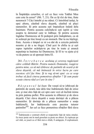 Filocalia
în Împărăţia cerurilor, ci cel ce face voia Tatălui Meu
care este în ceruri" (Mt. 7, 21). De ce îţi rîzi de tine, frate
nenorocit ? Căci întrebi şi nu stărui. Ci întrebînd iarăşi, le
spui altora, căutînd slava deşartă, căutînd să placi
oamenilor. Şi prin aceasta eşti împiedicat îndată dela
înaintare. Pentru aceasta culcîndu-te eşti ispitit şi vine
asupra ta demonul care te înăbuşe. Şi pentru aceasta
îngădue Dumnezeu să fii pedepsit prin îndepărtare, ca să
te ocăreşti pe tine însuţi ca un monach. Dar tu nu înţelegi,
frate. Acesta e timpul ce ni s-a dat de a cerceta patimile
noastre şi de a ne tîngui. Cînd şezi în chilia ta şi eşti
supus ispitelor ocărăşte-te pe tine în toate şi aruncă
neputinţa ta înaintea lui Dumnezeu. Şi El te va ajuta şi-ţi
va da putere ca să sporeşti întru El.

  261. Î n t r e b a r e a aceluiaş şi cererea rugăciunii
către celălalt Bătrîn: Pentru numele Domnului, roagă-te
pentru mine, ca să mă izbăvesc de patimile de ocară şi de
slava deşartă, că mă întinează în orice lucru pe care
socotesc că-l fac bine. Şi te rog să-mi spui: cu ce scop
trebue să facă cineva pomenirea sfinţilor ? Şi cum poate
scoate cineva răul ce-l are în sine ?

  R ă s p u n s u l lui Ioan: De voeşti să te izbăveşti de
patimile de ocară, taie dela tine îndrăzneala faţă de orice
om; şi mai ales faţă de cei spre care vezi că înclină inima
ta prin patima poftei. Prin aceasta te eliberezi şi de slava
deşartă. Căci slava deşartă e soaţa dorinţei de a plăcea
oamenilor. Şi dorinţa de a plăcea oamenilor e soaţa
îndrăznelii. Iar îndrăzneala este pecetea tuturor
patimilor420. Iar cel ce face pomenirea sfinţilor fără slava

420
    Îndrăzneala e contrară sfielii şi respectului faţă de taina omului.
Ea trece peste om în mod grosolan ca peste un obiect. Ea ispiteşte pe
cel slab, se joacă cu el fără nici-o sfială, îl amăgeşte, îl exploatează.

                               354
 