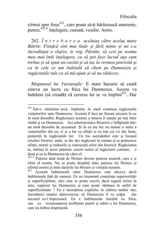 Filocalia
cîrmui spre Iisus422, care poate să-ţi hărăzească smerenie,
putere,422 b înţelegere, cunună, veselie. Amin.

  262. Î n t r e b a r e a aceluiaş către acelaş mare
Bătrîn: Fiindcă sînt mai tînăr şi fără minte şi mi s-a
încredinţat o slujire, te rog, Părinte, să ceri pe seama
mea mai întîi înţelegere, ca să pot face lucrul aşa cum
trebue şi să spun un cuvînt şi să tac la vremea potrivită şi
ca în cele ce am îndoială să chem pe Dumnezeu şi
rugăciunile tale ca să mă ajute şi să nu rătăcesc.

  Răspunsul lui Varsanufie: E mare bucurie să ceară
cineva un lucru cu frica lui Dumnezeu. Acesta va
îndrăzni (să creadă) că cererea lui se va împlini423. Dar

422
    Într-o mînăstire urcă, împletite în mod continuu, rugăciunile
vieţuitorilor spre Dumnezeu. Aceasta îl face pe fiecare prezent în ea
în mod deosebit; Rugăciunea aceasta a tuturor îi uneşte pe toţi între
olaltă şi cu Dumnezeu. Aci sobornicitatca Bisericii e înfăptuită într-
un mod deosebit de accentuat. Şi în ea are loc nu numai o unire a
vieţuitorilor din ea, ci şi a lor cu sfinţii şi cu toţi cei vii din lume,
pomeniţi în rugăciunile lor. Un loc asemănător este şi locaşul
oricărei biserici, unde, se fac des rugăciuni în comun şi se pomenesc
sfinţii, morţii şi rudeniile şi cunoscuţii celor din biserică. Rugăciunea
ta, intrînd în acest puternic curent suitor al rugăciunii comune, e
dusă şi ea la Dumnezeu de către el.
422 b
      Puterea dată nouă de Hristos devine puterea noastră, care e şi
efort al nostru. Nu se poate despărţi între puterea lui Hristos şi
efortul nostru şi între darurile lui Hristos şi virtuţile noastre.
423
      Această îndrăzneală către Dumnezeu este altceva decît
îndrăzneala faţă de oameni. Ea nu înseamnă conştiinţa superiorităţii
şi superficialitate, căci cine se poate socoti, dacă cugetă serios la
sine, superior lui Dumnezeu şi cine poate rămînea în astfel de
superficialitate ? Ea e încrederea copilului în iubirea tatălui său;
încrederea omului duhovnicesc că Dumnezeu îl va scăpa                 din
necazul ce-l împresoară. Ea e îndrăzneala însoţită cu frica,
sau cu recunoaşterea nesfîrşitei puteri şi iubiri a lui Dumnezeu,
care nu trebue dispreţuită.

                               356
 