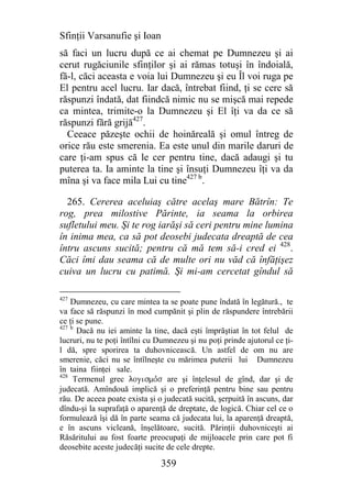 Sfinţii Varsanufie şi Ioan
să faci un lucru după ce ai chemat pe Dumnezeu şi ai
cerut rugăciunile sfinţilor şi ai rămas totuşi în îndoială,
fă-l, căci aceasta e voia lui Dumnezeu şi eu Îl voi ruga pe
El pentru acel lucru. Iar dacă, întrebat fiind, ţi se cere să
răspunzi îndată, dat fiindcă nimic nu se mişcă mai repede
ca mintea, trimite-o la Dumnezeu şi El îţi va da ce să
răspunzi fără grijă427.
  Ceeace păzeşte ochii de hoinăreală şi omul întreg de
orice rău este smerenia. Ea este unul din marile daruri de
care ţi-am spus că le cer pentru tine, dacă adaugi şi tu
puterea ta. Ia aminte la tine şi însuţi Dumnezeu îţi va da
mîna şi va face mila Lui cu tine427 b.

  265. Cererea aceluiaş către acelaş mare Bătrîn: Te
rog, prea milostive Părinte, ia seama la orbirea
sufletului meu. Şi te rog iarăşi să ceri pentru mine lumina
în inima mea, ca să pot deosebi judecata dreaptă de cea
întru ascuns sucită; pentru că mă tem să-i cred ei 428.
Căci îmi dau seama că de multe ori nu văd că înfăţişez
cuiva un lucru cu patimă. Şi mi-am cercetat gîndul să

427
    Dumnezeu, cu care mintea ta se poate pune îndată în legătură., te
va face să răspunzi în mod cumpănit şi plin de răspundere întrebării
ce ţi se pune.
427 b
      Dacă nu iei aminte la tine, dacă eşti împrăştiat în tot felul de
lucruri, nu te poţi întîlni cu Dumnezeu şi nu poţi prinde ajutorul ce ţi-
l dă, spre sporirea ta duhovnicească. Un astfel de om nu are
smerenie, căci nu se întîlneşte cu mărimea puterii lui Dumnezeu
în taina fiinţei sale.
428
     Termenul grec logismojs are şi înţelesul de gînd, dar şi de
judecată. Amîndouă implică şi o preferinţă pentru bine sau pentru
rău. De aceea poate exista şi o judecată sucită, şerpuită în ascuns, dar
dîndu-şi la suprafaţă o aparenţă de dreptate, de logică. Chiar cel ce o
formulează îşi dă în parte seama că judecata lui, la aparenţă dreaptă,
e în ascuns vicleană, înşelătoare, sucită. Părinţii duhovniceşti ai
Răsăritului au fost foarte preocupaţi de mijloacele prin care pot fi
deosebite aceste judecăţi sucite de cele drepte.

                               359
 