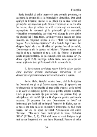 Filocalia
  Scrie fratelui că atîta vreme cît este corabia pe mare, se
aşteaptă la primejdii şi la bîntuielile vînturilor. Dar cînd
ajunge la limanul liniştei şi al păcii nu se mai teme de
primejdii, de necazuri şi de bătaia vînturilor, ci se va afla
în linişte. Aşa şi iubirea ta, cîtă vreme eşti cu oamenii,
aşteaptă-te la necazuri şi la primejdii şi la atacurile
vînturilor nemateriale; dar cînd vei ajunge la cele gătite
ţie atunci vei fi fără frică. Iar în privinţa a ceeace am spus
înainte, că Stăpînul nostru a zis : "Iată voi trimite pe
îngerul Meu înaintea feţii tale", el a fost de fapt trimis. Iar
despre faptul de a nu fi aflat cel pentru lucrul de mînă,
Dumnezeu a zis în cartea lui Moise : "Pentru aceea te-a
ocolit şi te-a pedepsit şi te-a sleit de foame în pustiul
acela înspăimîntător, ca să cunoşti cele din inima ta" (A
doua lege 8, 2-3). Înţelege, iubite frate, cele spuse ţie de
mine şi ţine-te tare şi fără şovăială în osteneala ta.

       9. Scrisoarea aceluiaşi mare Bătrîn către acelaş
care plecase pentru trebuinţele mînăstirii şi se
descurajase pentru multele necazuri în care a ajuns.

        Scrie, fiule, fratelui nostru Ioan, că-l îmbrăţişăm
în Domnul, eu şi tu şi fratele nostru Ioan. Şi spune-i: nu
te descuraja în necazurile şi greutăţile trupeşti ce le rabzi
şi în care te osteneşti pentru noi şi pentru obştea noastră.
Căci şi prin aceasta îţi pui sufletul tău pentru fraţi şi
nădăjduesc că multă îţi va fi răsplata pentru osteneala
aceasta. Şi precum l-a pus Dumnezeu pe Iosif să
hrănească pe fraţii săi în timpul foametei în Egipt, aşa te-
a pus şi pe tine să ajuţi mînăstirii împreună cu fiul meu
Serid. Iar eu îţi spun cuvîntul Apostolului cel către
Timotei : "Tu deci, fiule, întăreşte-te în harul Duhului
Sfînt" (II Tim. 2, 1). Căci văd cum va veni liniştea ta şi
mă bucur împreună cu tine întru Domnul. Pentru că atîta

                            36
 