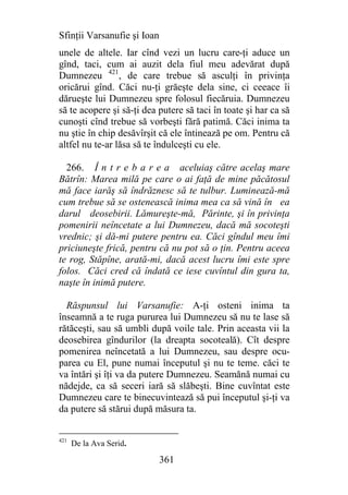 Sfinţii Varsanufie şi Ioan
unele de altele. Iar cînd vezi un lucru care-ţi aduce un
gînd, taci, cum ai auzit dela fiul meu adevărat după
Dumnezeu 421, de care trebue să asculţi în privinţa
oricărui gînd. Căci nu-ţi grăeşte dela sine, ci ceeace îi
dărueşte lui Dumnezeu spre folosul fiecăruia. Dumnezeu
să te acopere şi să-ţi dea putere să taci în toate şi har ca să
cunoşti cînd trebue să vorbeşti fără patimă. Căci inima ta
nu ştie în chip desăvîrşit că ele întinează pe om. Pentru că
altfel nu te-ar lăsa să te îndulceşti cu ele.

  266. Î n t r e b a r e a aceluiaş către acelaş mare
Bătrîn: Marea milă pe care o ai faţă de mine păcătosul
mă face iarăş să îndrăznesc să te tulbur. Luminează-mă
cum trebue să se ostenească inima mea ca să vină în ea
darul deosebirii. Lămureşte-mă, Părinte, şi în privinţa
pomenirii neîncetate a lui Dumnezeu, dacă mă socoteşti
vrednic; şi dă-mi putere pentru ea. Căci gîndul meu îmi
priciuneşte frică, pentru că nu pot să o ţin. Pentru aceea
te rog, Stăpîne, arată-mi, dacă acest lucru îmi este spre
folos. Căci cred că îndată ce iese cuvîntul din gura ta,
naşte în inimă putere.

  Răspunsul lui Varsanufie: A-ţi osteni inima ta
înseamnă a te ruga pururea lui Dumnezeu să nu te lase să
rătăceşti, sau să umbli după voile tale. Prin aceasta vii la
deosebirea gîndurilor (la dreapta socoteală). Cît despre
pomenirea neîncetată a lui Dumnezeu, sau despre ocu-
parea cu El, pune numai începutul şi nu te teme. căci te
va întări şi îţi va da putere Dumnezeu. Seamănă numai cu
nădejde, ca să seceri iară să slăbeşti. Bine cuvîntat este
Dumnezeu care te binecuvintează să pui începutul şi-ţi va
da putere să stărui după măsura ta.


421
      De la Ava Serid.

                             361
 