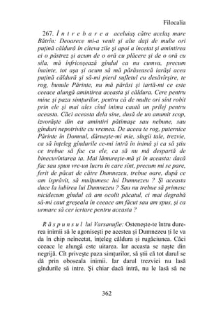 Filocalia
  267. Î n t r e b a r e a aceluiaş către acelaş mare
Bătrîn: Deoarece mi-a venit şi alte daţi de multe ori
puţină căldură în cîteva zile şi apoi a încetat şi amintirea
ei o păstrez şi acum de o oră cu plăcere şi de o oră cu
sila, mă înfricoşează gîndul ca nu cumva, precum
înainte, tot aşa şi acum să mă părăsească iarăşi acea
puţină căldură şi să-mi pierd sufletul cu desăvîrşire, te
rog, bunule Părinte, nu mă părăsi şi iartă-mi ce este
ceeace alungă amintirea aceasta şi căldura. Cere pentru
mine şi paza simţurilor, pentru că de multe ori sînt robit
prin ele şi mai ales cînd inima caută un prilej pentru
aceasta. Căci aceasta dela sine, dusă de un anumit scop,
izvorăşte din ea amintiri pătimaşe sau nebune, sau
gînduri nepotrivite cu vremea. De aceea te rog, puternice
Părinte în Domnul, dărueşte-mi mie, slugii tale, trezvie,
ca să înţeleg gîndurile ce-mi intră în inimă şi ca să ştiu
ce trebue să fac cu ele, ca să nu mă despartă de
binecuvîntarea ta. Mai lămureşte-mă şi în aceasta: dacă
fac sau spun vre-un lucru în care sînt, precum mi se pare,
ferit de păcat de către Dumnezeu, trebue oare, după ce
am isprăvit, să mulţumesc lui Dumnezeu ? Şi aceasta
duce la iubirea lui Dumnezeu ? Sau nu trebue să primesc
nicidecum gîndul că am ocolit păcatul, ci mai degrabă
să-mi caut greşeala în ceeace am făcut sau am spus, şi ca
urmare să cer iertare pentru aceasta ?

  R ă s p u n s u l lui Varsanufie: Osteneşte-te întru dure-
rea inimii să le agoniseşti pe acestea şi Dumnezeu ţi le va
da în chip neîncetat, înţeleg căldura şi rugăciunea. Căci
ceeace le alungă este uitarea. Iar aceasta se naşte din
negrijă. Cît priveşte paza simţurilor, să ştii că tot darul se
dă prin oboseala inimii. Iar darul trezviei nu lasă
gîndurile să intre. Şi chiar dacă intră, nu le lasă să ne


                          362
 