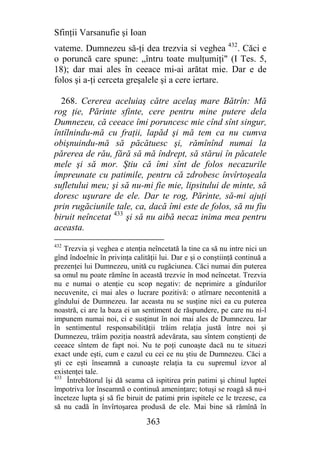 Sfinţii Varsanufie şi Ioan
vateme. Dumnezeu să-ţi dea trezvia si veghea 432. Căci e
o poruncă care spune: „întru toate mulţumiţi" (I Tes. 5,
18); dar mai ales în ceeace mi-ai arătat mie. Dar e de
folos şi a-ţi cerceta greşalele şi a cere iertare.

  268. Cererea aceluiaş către acelaş mare Bătrîn: Mă
rog ţie, Părinte sfinte, cere pentru mine putere dela
Dumnezeu, că ceeace îmi poruncesc mie cînd sînt singur,
întîlnindu-mă cu fraţii, lapăd şi mă tem ca nu cumva
obişnuindu-mă să păcătuesc şi, rămînînd numai la
părerea de rău, fără să mă îndrept, să stărui în păcatele
mele şi să mor. Ştiu că îmi sînt de folos necazurile
împreunate cu patimile, pentru că zdrobesc învîrtoşeala
sufletului meu; şi să nu-mi fie mie, lipsitului de minte, să
doresc uşurare de ele. Dar te rog, Părinte, să-mi ajuţi
prin rugăciunile tale, ca, dacă îmi este de folos, să nu fiu
biruit neîncetat 433 şi să nu aibă necaz inima mea pentru
aceasta.
432
    Trezvia şi veghea e atenţia neîncetată la tine ca să nu intre nici un
gînd îndoelnic în privinţa calităţii lui. Dar e şi o conştiinţă continuă a
prezenţei lui Dumnezeu, unită cu rugăciunea. Căci numai din puterea
sa omul nu poate rămîne în această trezvie în mod neîncetat. Trezvia
nu e numai o atenţie cu scop negativ: de neprimire a gîndurilor
necuvenite, ci mai ales o lucrare pozitivă: o atîrnare necontenită a
gîndului de Dumnezeu. Iar aceasta nu se susţine nici ea cu puterea
noastră, ci are la baza ei un sentiment de răspundere, pe care nu ni-l
impunem numai noi, ci e susţinut în noi mai ales de Dumnezeu. Iar
în sentimentul responsabilităţii trăim relaţia justă între noi şi
Dumnezeu, trăim poziţia noastră adevărata, sau sîntem conştienţi de
ceeace sîntem de fapt noi. Nu te poţi cunoaşte dacă nu te situezi
exact unde eşti, cum e cazul cu cei ce nu ştiu de Dumnezeu. Căci a
şti ce eşti înseamnă a cunoaşte relaţia ta cu supremul izvor al
existenţei tale.
433
     Întrebătorul îşi dă seama că ispitirea prin patimi şi chinul luptei
împotriva lor înseamnă o continuă ameninţare; totuşi se roagă să nu-i
înceteze lupta şi să fie biruit de patimi prin ispitele ce le trezesc, ca
să nu cadă în învîrtoşarea produsă de ele. Mai bine să rămînă în

                                363
 