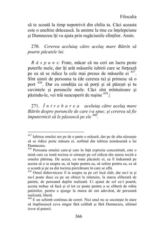 Filocalia
să te scoată la timp nepotrivit din chilia ta. Căci aceasta
este o uneltire drăcească. Ia aminte la tine cu înţelepciune
şi Dumnezeu îţi va ajuta prin rugăciunile sfinţilor. Amin.

  270. Cererea aceluiaş către acelaş mare Bătrîn să
poarte păcatele lui.

  R ă s p u n s: Frate, măcar că nu ceri un lucru peste
puterile mele, dar îţi arăt măsurile iubirii care se forţează
pe ea să se ridice la cele mai presus de măsurile ei 437.
Sînt uimit de persoana ta (de cererea ta) şi primesc să o
port 438. Dar cu condiţia ca să porţi şi să păzeşti şi tu
cuvintele şi poruncile mele. Căci sînt mîntuitoare şi
păzindu-le, vei trăi neacoperit de ruşine 439.|

  271. Î n t r e b a r e a aceluiaş către acelaş mare
Bătrîn despre poruncile de care i-a spus; şi cererea să fie
împuternicit să le păzească pe ele 440.


437
    Iubirea omului are pe de o parte o măsură, dar pe de alta năzueşte
să se ridice peste măsura ei, sorbind din iubirea nemăsurată a lui
Dumnezeu.
438
    Persoana omului care-şi care în faţă expresia concentrată, este o
taină care cu toată tocirea ei uimeşte pe cel ridicat din starea tocită a
omului pătimaş. De aceea, cu toate păcatele ei, ea îl îndeamnă pe
acesta să o ia asupra sa, să lupte pentru ea, să sufere pentru ea, ca să
o scoată şi pe ea din tocirea pierzătoare în care se află.
439
    Omul duhovnicesc îl ia asupra sa pe cel încă slab, dar nu-l ia şi
nu-l poate duce ca pe un obiect la mîntuire, la starea eliberată de
patimi, de persoană deplin realizată. Ci ajutat de cel ce-l poartă,
acesta trebue să facă şi el tot ce poate pentru a se eliberă de robia
patimilor, pentru a ajunge la starea de om adevărat, de persoană
realizată, liberă.
440
    E un schimb continuu de cereri. Nici unul nu se socoteşte în stare
să împlinească ceva singur fără celălalt şi fără Dumnezeu, ultimul
izvor al puterii.

                               366
 