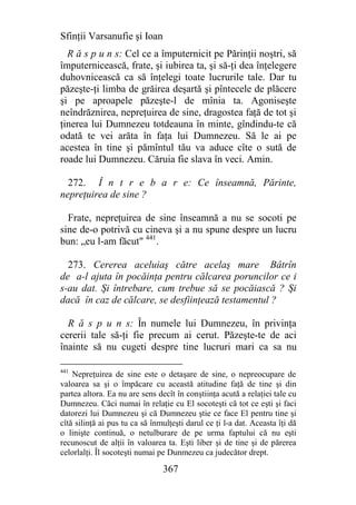 Sfinţii Varsanufie şi Ioan
  R ă s p u n s: Cel ce a împuternicit pe Părinţii noştri, să
împuternicească, frate, şi iubirea ta, şi să-ţi dea înţelegere
duhovnicească ca să înţelegi toate lucrurile tale. Dar tu
păzeşte-ţi limba de grăirea deşartă şi pîntecele de plăcere
şi pe aproapele păzeşte-l de mînia ta. Agoniseşte
neîndrăznirea, nepreţuirea de sine, dragostea faţă de tot şi
ţinerea lui Dumnezeu totdeauna în minte, gîndindu-te că
odată te vei arăta în faţa lui Dumnezeu. Să le ai pe
acestea în tine şi pămîntul tău va aduce cîte o sută de
roade lui Dumnezeu. Căruia fie slava în veci. Amin.

  272. Î n t r e b a r e: Ce înseamnă, Părinte,
nepreţuirea de sine ?

  Frate, nepreţuirea de sine înseamnă a nu se socoti pe
sine de-o potrivă cu cineva şi a nu spune despre un lucru
bun: „eu l-am făcut" 441.

  273. Cererea aceluiaş către acelaş mare Bâtrîn
de a-l ajuta în pocăinţa pentru călcarea poruncilor ce i
s-au dat. Şi întrebare, cum trebue să se pocăiască ? Şi
dacă în caz de călcare, se desfiinţează testamentul ?

  R ă s p u n s: În numele lui Dumnezeu, în privinţa
cererii tale să-ţi fie precum ai cerut. Păzeşte-te de aci
înainte să nu cugeti despre tine lucruri mari ca sa nu

441
    Nepreţuirea de sine este o detaşare de sine, o nepreocupare de
valoarea sa şi o împăcare cu această atitudine faţă de tine şi din
partea altora. Ea nu are sens decît în conştiinţa acută a relaţiei tale cu
Dumnezeu. Căci numai în relaţie cu El socoteşti că tot ce eşti şi faci
datorezi lui Dumnezeu şi că Dumnezeu ştie ce face El pentru tine şi
cîtă silinţă ai pus tu ca să înmulţeşti darul ce ţi l-a dat. Aceasta îţi dă
o linişte continuă, o netulburare de pe urma faptului că nu eşti
recunoscut de alţii în valoarea ta. Eşti liber şi de tine şi de părerea
celorlalţi. Îl socoteşti numai pe Dunmezeu ca judecător drept.

                                367
 