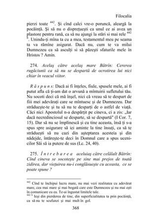Filocalia
pierzi toate 442. Şi cînd calci vre-o poruncă, aleargă la
pocăinţă. Şi să nu o dispreţueşti ca unul ce ai avea un
plastore pentru rană, ca să nu ajungi la stări si mai rele 442
b
  . Unindu-ţi mîna ta cu a mea, testamentul meu pe seama
ta va rămîne asigurat. Dacă nu, cum te va milui
Dumnezeu ca să asculţi si să păzeşti sfaturile mele în
Hristos ? Amin.

  274. Acelaş către acelaş mare Bătrîn: Cererea
rugăciunii ca să nu se despartă de ocrotirea lui nici
chiar în veacul viitor.

   R ă s p u n s: Dacă ai fi înţeles, fiule, spusele mele, ai fi
putut afla că ţi-am dat o arvună a mîntuirii sufletului tău.
Nu socoti deci că mă înşel, nici că vreau să te despart de
fiii mei adevăraţi care se mîntuesc şi de Dumnezeu. Dar
strădueşte-te şi tu să nu te desparţi de o astfel de viaţă.
Căci nici Apostolul n-a despărţit pe cineva, ci a zis: „Iar
dacă necredinciosul se desparte, să se despartă" (I Cor. 7,
15). Dar să nu se împlinescă şi cu tine aceasta, însă ţi s-a
spus spre asigurare să iei aminte la tine însuţi, ca să te
strădueşti să nu cazi din aşteptarea acesteia şi din
nădejde, întăreşte-te deci în Domnul care a spus uceni-
cilor Săi să ia putere de sus (Lc. 24, 40).

  275. Î n t r e b a r e a aceluiaş către celălalt Bătrîn:
Cînd cineva se socoteşte pe sine mai prejos de toată
zidirea, dar vieţuirea nu-i conglăsueşte cu aceasta, ce se
poate spune ?

442
    Cînd te închipui lucru mare, nu mai vezi realitatea cu adevărat
mare, cea mai mare şi mai bogată care este Dumnezeu şi nu mai eşti
în comunicare cu ea. Te-ai îngustat limitele tale.
442 b
      Ieşi din pierderea de tine, din superficialitatea ta prin pocăinţă,
ca să nu te scufunzi şi mai mult în gol.

                               368
 