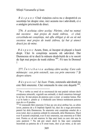 Sfinţii Varsanufie şi Ioan

  R ă s p u n s: Cînd vieţuirea cuiva nu e deopotrivă cu
socotinţa lui despre sine, nici aceasta nu-i adevărată, ci e
o amăgire pricinuită de draci.

  276. A aceluiaş către acelaş: Părinte, cînd nu numai
mă socotesc mai prejos de toată zidirea, ci cînd,
cercetîndu-mi conştiinţa, mă aflu obligat şi de ea să mă
socotesc mai prejos de toată zidirea, îşi bat şi atunci
dracii joc de mine.

  R ă s p u n s: Acum, frate, ai început să păşeşti o leacă
drept. Căci în conştiinţa aceasta stă adevărul. Dar
Dumnezeu să te ducă la măsura desăvîrşită de a te socoti
de fapt mai prejos de toată zidirea 443. Fii tare în Domnul
!

  277. Î n t r e b a r e a aceluiaş către acelaş: Care cale
mîntueşte: cea prin osteneli, sau cea prin smerenie ? Şi
despre uitare.

  R ă s p u n s u l lui Ioan: Frate, osteneala adevărată nu
este fără smerenie. Căci osteneala în sine este deşartă 444.
443
    Nu e vorba ca omul să se socotească de mai puţină valoare decît
creaţiunea minerală, vegetală sau animală, ci decît omenirea întreagă
la un loc. Şi mai prejos de puterea care a creat şi susţine lumea. Dar
e şi în lume o putere şi o rînduială care întrece nemăsurat puterea
mea de a o fi produs.
444
    O osteneală fără smerenie îl face pe om să-şi atribue lui, ca ultim
izvor, puterea de a fi împlinit faptele lui, deci de a nega provenirea
puterii lui dela Dumnezeu. În smerenie este conştiinţa omului de a
avea totul, deci şi puterea arătată în osteneală, dela Dumnezeu. Dacă
n-ar fi această conştiinţă, n-ar fi nici smerenia, sau smerenia ar fi fără
rost. Pentru ce să mă smeresc în faţa unei lumi cu care sînt una în
sens panteist ? Nu mă pot smeri decît în faţa unei conştiinţe
înzestrată cu puterea de a fi creat toate, deci şi pe mine, şi de care

                                369
 