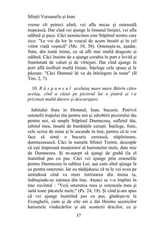 Sfinţii Varsanufie şi Ioan
vreme cît petreci afară, vei afla necaz şi osteneală
trupească. Dar cînd vei ajunge la limanul liniştei, vei afla
odihnă şi pace. Căci nemincinos este Stăpînul nostru care
zice: "Le voi da lor în veacul de acum însutit şi în cel
viitor viaţă veşnică" (Mc. 10, 30). Osteneşte-te, aşadar,
frate, din toată inima, ca să afli mai multă dragoste şi
odihnă. Căci înainte de a ajunge corabia în port e lovită şi
framîntată de valuri şi de vîrtejuri. Dar cînd ajunge în
port află însfîrşit multă linişte. Înţelege cele spuse şi le
păzeşte. "Căci Domnul îţi va da înlelegere în toate" (II
Tim. 2, 7).

  10. R ă s p u n s u l aceluiaş mare mare Bătrîn către
acelaş, cînd a căzut pe piciorul lui o piatră şi i-a
pricinuit multă durere şi descurajare.

  Iubitului frate în Domnul, Ioan, bucurie. Potrivit
ostenelii trupului tău pentru noi şi zdrobirii piciorului tău
pentru noi, să umple Stăpînul Dumnezeu, sufletul tău,
iubitul meu, însutit de bunătăţile cereşti. Înţelege, frate,
cele scrise de mine şi le ascunde în tine, pentru că te vor
face să simţi o bucurie cerească, stăpînitoare,
dumnezeească. Căci în numele Sfintei Treimi, descopăr
că eşti împreună moştenitor al harismelor mele, date mie
de Dumnezeu. Şi m-aştept să ajungi de grabă (la el
înaintînd pas cu pas. Căci vei ajunge prin ostenelile
pentru Dumnezeu la odihna Lui, aşa cum altul ajunge la
ea pentru smerenie. Iar eu nădăjduesc că tu le vei avea pe
amîndouă cînd va muri întristarea din inima ta,
înăbuşindu-se iuţimea din tine. Atunci se v-a împlini în
tine cuvîntul : "Vezi smerenia mea şi osteneala mea şi
iartă toate păcatele mele;" (Ps. 24, 18). Şi cînd ţi-am spus
că vei ajunge înaintînd pas cu pas, gîndeşte-te la
Evanghelii, cum şi de cîte ori a dat Hristns ucenicilor
harismele vindecărilor şi ale scoaterii dracilor, ca şi
                             37
 