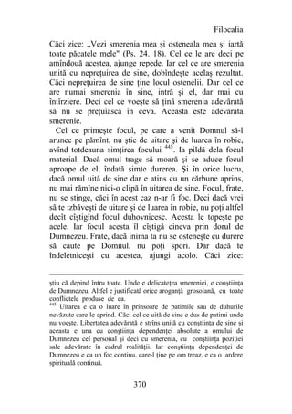 Filocalia
Căci zice: „Vezi smerenia mea şi osteneala mea şi iartă
toate păcatele mele" (Ps. 24. 18). Cel ce le are deci pe
amîndouă acestea, ajunge repede. Iar cel ce are smerenia
unită cu nepreţuirea de sine, dobîndeşte acelaş rezultat.
Căci nepreţuirea de sine ţine locul ostenelii. Dar cel ce
are numai smerenia în sine, intră şi el, dar mai cu
întîrziere. Deci cel ce voeşte să ţină smerenia adevărată
să nu se preţuiască în ceva. Aceasta este adevărata
smerenie.
  Cel ce primeşte focul, pe care a venit Domnul să-l
arunce pe pămînt, nu ştie de uitare şi de luarea în robie,
avînd totdeauna simţirea focului 445. Ia pildă dela focul
material. Dacă omul trage să moară şi se aduce focul
aproape de el, îndată simte durerea. Şi în orice lucru,
dacă omul uită de sine dar e atins cu un cărbune aprins,
nu mai rămîne nici-o clipă în uitarea de sine. Focul, frate,
nu se stinge, căci în acest caz n-ar fi foc. Deci dacă vrei
să te izbăveşti de uitare şi de luarea în robie, nu poţi altfel
decît cîştigînd focul duhovnicesc. Acesta le topeşte pe
acele. Iar focul acesta îl cîştigă cineva prin dorul de
Dumnezeu. Frate, dacă inima ta nu se osteneşte cu durere
să caute pe Domnul, nu poţi spori. Dar dacă te
îndeletniceşti cu acestea, ajungi acolo. Căci zice:


ştiu că depind întru toate. Unde e delicateţea smereniei, e conştiinţa
de Dumnezeu. Altfel e justificată orice aroganţă grosolană, cu toate
conflictele produse de ea.
445
    Uitarea e ca o luare în prinsoare de patimile sau de duhurile
nevăzute care le aprind. Căci cel ce uită de sine e dus de patimi unde
nu voeşte. Libertatea adevărată e strîns unită cu conştiinţa de sine şi
aceasta e una cu conştiinţa dependenţei absolute a omului de
Dumnezeu cel personal şi deci cu smerenia, cu conştiinţa poziţiei
sale adevărate în cadrul realităţii. Iar conştiinţa dependenţei de
Dumnezeu e ca un foc continu, care-l ţine pe om treaz, e ca o ardere
spirituală continuă.


                              370
 