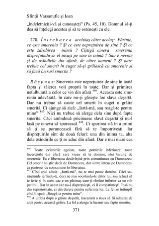 Sfinţii Varsanufie şi Ioan
„îndeletniciţi-vă şi cunoaşteţi" (Ps. 45, 10). Domnul să-ţi
dea să înţelegi acestea şi să te osteneşti cu ele.

  278. Î n t r e b a r e a aceluiaş către acelaş: Părinte,
ce este smerenia ? Şi ce este nepreţuirea de sine ? Şi ce
este zdrobirea inimii ? Cîştigă cineva smerenia
dispreţuindu-se el însuşi pe sine în inimă ? Sau e nevoie
şi de osîndirile din afară, de către oameni ? Şi oare
trebue cel smerit în cuget să-şi grăiască cu smerenie şi
să facă lucruri smerite ?

  R ă s p u n s: Smerenia este nepreţuirea de sine în toată
fapta şi tăierea voii proprii în toate. Dar şi primirea
netulburată a celor ce vin din afară 446. Aceasta este sme-
renia adevărată, în care nu-şi găseşte loc slava deşartă.
Dar nu trebue să caute cel smerit în cuget o grăire
smerită. Ci ajunge să zică: „Iartă-mă, sau roagă-te pentru
mine" 447. Nici nu trebue să alerge dela sine după fapte
smerite. Căci amîndouă pricinuesc slavă deşartă şi nu-l
lasă pe cineva să sporească 448. Ci sporirea stă în a primi
să ţi se poruncească fără să te împotriveşti. Iar
dispreţuirile sînt de două feluri: una din inima ta, alta
dela osîndirile ce ţi se aduc din afară. Dar e mai mare cea
446
      Toate zvîcnirile egoiste, toate pornirile inferioare, toate
încercările din afară care vreau să te domine, sînt biruite de
smerenie. Ea e libertatea desăvîrşită prin comuniunea cu Dumnezeu.
Cel smerit nu ştie decît de Dumnezeu, dar simte intens pe Dumnezeu
ca partener de comuniune în libertatea.
447
    Cînd spui altuia: ,,Iartă-mă", nu te mai poate domina. Căci sau
răspunde iertîndu-te, deci ne mai socotindu-te dator lui, sau refuză să
te ierte şi în acest caz e un pătimaş care-ţi rămîne inferior ca un rob
patimii. Dar în acest caz nu-l dispreţuieşti, ci îl compătimeşti. Însă nu
din superioritate, ci din durere pentru suferinţa lui. La fel se întîmplă
cînd îi spui: ,,Roagă-te pentru mine".
448
    A umbla după o grăire deşartă, înseamnă a risca să fii admirat de
alţii pentru această grăire. La fel a alerga la lucruri sau fapte smerite.

                                371
 