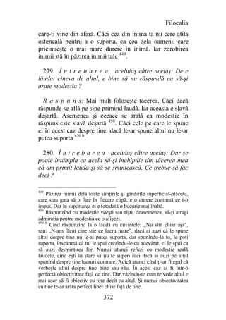 Filocalia
care-ţi vine din afară. Căci cea din inima ta nu cere atîta
osteneală pentru a o suporta, ca cea dela oameni, care
pricinueşte o mai mare durere în inimă. Iar zdrobirea
inimii stă în păzirea inimii tale 449.

  279. Î n t r e b a r e a aceluiaş către acelaş: De e
lăudat cineva de altul, e bine să nu răspundă ca să-şi
arate modestia ?

  R ă s p u n s: Mai mult foloseşte tăcerea. Căci dacă
răspunde se află pe sine primind laudă. Iar aceasta e slavă
deşartă. Asemenea şi ceeace se arată ca modestie în
răspuns este slavă deşartă 450. Căci cele pe care le spune
el în acest caz despre tine, dacă le-ar spune altul nu le-ar
putea suporta 450 b.

  280. Î n t r e b a r e a aceluiaş către acelaş: Dar se
poate întâmpla ca acela să-şi închipuie din tăcerea mea
că am primit lauda şi să se smintească. Ce trebue să fac
deci ?

449
    Păzirea inimii dela toate simţirile şi gîndirile superficial-plăcute,
care stau gata să o fure în fiecare clipă, e o durere continuă ce i-o
impui. Dar în suportarea ei e totodată o bucurie mai înaltă.
450
    Răspunzînd cu modestie voeşti sau rişti, deasemenea, să-ţi atragi
admiraţia pentru modestia ce o afişezi.
450 b
      Cînd răspunzînd la o laudă cu cuvintele: ,,Nu sînt chiar aşa",
sau: „N-am făcut cine ştie ce lucru mare", dacă ai auzi că le spune
altul despre tine nu le-ai putea suporta, dar spunîndu-le tu, le poţi
suporta, înseamnă că nu le spui crezîndu-le cu adevărat, ci le spui ca
să auzi desminţirea lor. Numai atunci refuzi cu modestie reală
laudele, cînd eşti în stare să nu te superi nici dacă ai auzi pe altul
spunînd despre tine lucruri contrare. Adică atunci cînd ţi-ar fi egal că
vorbeşte altul despre tine bine sau rău. În acest caz ai fi într-o
perfectă obiectivitate faţă de tine. Dar văzîndu-te cum te vede altul e
mai uşor să fi obiectiv cu tine decît cu altul. Şi numai obiectivitatea
cu tine te-ar arăta perfect liber chiar faţă de tine.

                               372
 