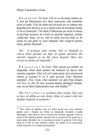 Sfinţii Varsanufie şi Ioan

  R ă s p u n s u l lui Ioan: Cel ce se nevoeşte trebue să-
L lase pe Dumnezeu să-i facă cunoscute cele nearătate
celui ce aude. Căci de unde ştie că acela nu se zideşte mai
degrabă prin tăcerea sa ca a unuia care nu primeşte lauda,
ci că se sminteşte ? Iar dacă îl lămureşte pe acela el însuşi
în privinţa aceasta, să o facă cu smerită cugetare, zicînd:
„Iartă-mă, frate, că nu văd la mine nici-un bine şi de
aceea nu am găsit ce să-ţi răspund. Dar roagă-te pentru
mine, pentru Domnul".

  281. A aceluiaş către acelaş: Dar se întîmplă ca
cineva fiind păcătos de fapt să spună adevărul din
smerită cugetare şi nu din slavă deşartă. Oare nici
acesta nu trebue să răspundă ?

  R ă s p u n s u l lui Ioan: Nici acesta nu trebuie să
răspundă, chiar dacă pentru un moment ar face-o din
smerita cugetare. Căci cel ce-l aude poate să-l socotească
smerit şi aceasta îi va îi spre povară. Căci Domnul
spunînd: „Vai, vouă, cînd oamenii vor grăi bine despre
voi" (Lc. 6, 26). El zice aceasta despre păcătoşii lăudaţi,
care nu au făcut fapta pentru care sînt lăudaţi 451.

  282. Î n t r e b a r e a aceluiaş către acelaş: Dar cum
se face că aflăm pe unii dintre sfinţi că atunci cînd sînt
lăudaţi răspund cu modestie ?


451
   Nici chiar un păcătos care n-a făcut lucrul sau n-are calitatea
pentru care e lăudat, nu trebue să răspundă, refuzînd o laudă
nedreaptă, chiar dacă ar face-o aceasta din smerita cugetare. Căci ar
putea să fie admirat pentru smerenia lui şi aceasta să fie pentru el o
nouă ispită, făcîndu-l să se socotească smerit în general. Căci chiar
dacă ar fi fost în acel moment smerit, nu trebue să se socotească
avînd smerenia ca o calitate permanentă.

                              373
 