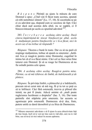 Filocalia
  R ă s p u n s: Părinţii au ajuns la măsura de care
Domnul a spus: „Cînd veţi fi făcut toate acestea, spuneţi
că robi netrebnici sîntem" (Lc. 17, 10). Şi socotindu-se pe
ei cu adevărat aşa, răspund cum se socotesc de fapt. Căci
chiar dacă aud acestea dela altul, nu se supără, ci îl
binecuvintează pe acela ca spunînd adevărul 452.

  283. Î n t r e b a r e a aceluiaş către acelaş: Dacă
cineva împărtăşind de niscai binefaceri pe altul, acela
îi mulţumeşte pentru binefacerile ce i le-a făcut, nici în
acest caz el nu trebue să răspundă ?

  Răspuns: Tăcerea e bună în toate. Dar ca să nu pară că
respinge mulţumirea, trebue să spună cu smerenie: „Iartă-
mă Ava şi roagă-te pentru mine Domnului, cugetînd în
inima lui că el n-a făcut nimic. Căci cel ce face orice bine
tuturor este Domnul. Şi să se roage lui Dumnezeu să nu
fie osîndit pentru cele spuse.

  284. A aceluiaş către acelaş: Roagă-te pentru mine.
Părinte, ca să mă izbăvesc de limbă, de îndrăzneală şi de
pîntece.

  Răspuns: În privinţa limbii, a pîntecelui şi a îndrăznelii,
precum mi-ai cerut mie să mă rog, fă şi tu tot ce poţi ca
să te înfrînezi. Căci fără osteneală, trezvia şi plînsul din
inimă, nu pot fi ţinute. Adu-ţi aminte că „mult poate
rugăciunea lucrătoare a dreptului" (Iac. 5, 16). Dar toate
patimile sînt stăpînite prin smerenie. Iar aceasta se
agoniseşte prin osteneală. Dumnezeu să-ţi dea, frate,
putere unită cu darul deosebirii şi cu frica de Dumnezeu.

452
   Măsura smereniei adevărate e să fi ajuns la acea obiectivitate faţă
de tine însuţi, încît să te vezi pe tine cum te văd alţii, care nu te văd
bine, sau să nu-ţi iei nici măcar în ascuns apărarea.

                               374
 