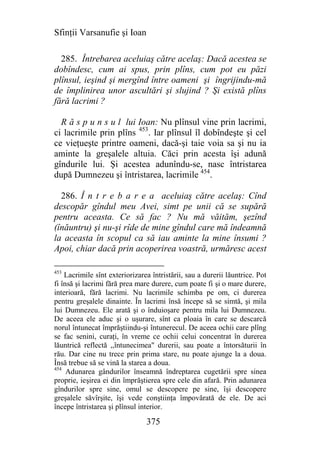 Sfinţii Varsanufie şi Ioan

  285. Întrebarea aceluiaş către acelaş: Dacă acestea se
dobîndesc, cum ai spus, prin plîns, cum pot eu păzi
plînsul, ieşind şi mergînd între oameni şi îngrijindu-mă
de împlinirea unor ascultări şi slujind ? Şi există plîns
fără lacrimi ?

  R ă s p u n s u l lui Ioan: Nu plînsul vine prin lacrimi,
ci lacrimile prin plîns 453. Iar plînsul îl dobîndeşte şi cel
ce vieţueşte printre oameni, dacă-şi taie voia sa şi nu ia
aminte la greşalele altuia. Căci prin acesta îşi adună
gîndurile lui. Şi acestea adunîndu-se, nasc întristarea
după Dumnezeu şi întristarea, lacrimile 454.

  286. Î n t r e b a r e a aceluiaş către acelaş: Cînd
descopăr gîndul meu Avei, simt pe unii că se supără
pentru aceasta. Ce să fac ? Nu mă văităm, şezînd
(înăuntru) şi nu-şi rîde de mine gîndul care mă îndeamnă
la aceasta în scopul ca să iau aminte la mine însumi ?
Apoi, chiar dacă prin acoperirea voastră, urmăresc acest

453
    Lacrimile sînt exteriorizarea întristării, sau a durerii lăuntrice. Pot
fi însă şi lacrimi fără prea mare durere, cum poate fi şi o mare durere,
interioară, fără lacrimi. Nu lacrimile schimba pe om, ci durerea
pentru greşalele dinainte. În lacrimi însă începe să se simtă, şi mila
lui Dumnezeu. Ele arată şi o înduioşare pentru mila lui Dumnezeu.
De aceea ele aduc şi o uşurare, sînt ca ploaia în care se descarcă
norul întunecat împrăştiindu-şi întunerecul. De aceea ochii care plîng
se fac senini, curaţi, în vreme ce ochii celui concentrat în durerea
lăuntrică reflectă ,,întunecimea" durerii, sau poate a întorsăturii în
rău. Dar cine nu trece prin prima stare, nu poate ajunge la a doua.
Însă trebue să se vină la starea a doua.
454
     Adunarea gândurilor înseamnă îndreptarea cugetării spre sinea
proprie, ieşirea ei din împrăştierea spre cele din afară. Prin adunarea
gîndurilor spre sine, omul se descopere pe sine, îşi descopere
greşalele săvîrşite, îşi vede conştiinţa împovărată de ele. De aci
începe întristarea şi plînsul interior.

                                375
 