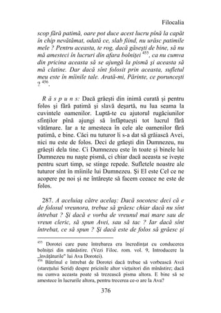 Filocalia
scop fără patimă, oare pot duce acest lucru pînă la capăt
în chip nevătămat, odată ce, slab fiind, nu urăsc patimile
mele ? Pentru aceasta, te rog, dacă găseşti de bine, să nu
mă amesteci în lucruri din afara bolniţei 455, ca nu cumva
din pricina aceasta să se ajungă la pismă şi aceasta să
mă clatine. Dar dacă sînt folosit prin aceasta, sufletul
meu este în mîinile tale. Arată-mi, Părinte, ce porunceşti
? 456.

  R ă s p u n s: Dacă grăeşti din inimă curată şi pentru
folos şi fără patimă şi slavă deşartă, nu lua seama la
cuvintele oamenilor. Luptă-te cu ajutorul rugăciunilor
sfinţilor pînă ajungi să înfăptueşti tot lucrul fără
vătămare. Iar a te amesteca în cele ale oamenilor fără
patimă, e bine. Căci nu tuturor li s-a dat să grăiască Avei,
nici nu este de folos. Deci de grăeşti din Dumnezeu, nu
grăeşti dela tine. Ci Dumnezeu este în toate şi binele lui
Dumnezeu nu naşte pismă, ci chiar dacă aceasta se iveşte
pentru scurt timp, se stinge repede. Sufletele noastre ale
tuturor sînt în mîinile lui Dumnezeu. Şi El este Cel ce ne
acopere pe noi şi ne întăreşte să facem ceeace ne este de
folos.

  287. A aceluiaş către acelaş: Dacă socotesc deci că e
de folosul vreunora, trebue să grăesc chiar dacă nu sînt
întrebat ? Şi dacă e vorba de vreunul mai mare sau de
vreun cleric, să spun Avei, sau să tac ? Iar dacă sînt
întrebat, ce să spun ? Şi dacă este de folos să grăesc şi
455
     Dorotei care pune întrebarea era încredinţat cu conducerea
bolniţei din mănăstire. (Vezi Filoc. rom. vol. 9, Introducere la
„învăţăturile" lui Ava Dorotei).
456
    Bătrînul e întrebat de Dorotei dacă trebue să vorbească Avei
(stareţului Serid) despre pricinile altor vieţuitori din mînăstire; dacă
nu cumva aceasta poate să trezească pisma altora. E bine să se
amestece în lucrurile altora, pentru trecerea ce-o are la Ava?

                               376
 