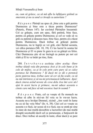 Sfinţii Varsanufie şi Ioan
eu, cum să grăesc, ca să mă aflu la înfăţişare grăind cu
smerenie şi nu ca unul ce învaţă cu autoritate ?

  R ă s p u n s: Părinţii au spus că „bine este a grăi pentru
Dumnezeu şi bine este a tăcea pentru Dumnezeu"
(Pateric, Pimen 147). Iar cuvîntul Părinţilor înseamnă:
Cel ce grăeşte, cum am spus, fără patimă, bine face,
pentru că grăeşte pentru Dumnezeu; şi cel ce vede că va
grăi cu patimă şi deaceea tace, bine face, pentru că a tăcut
pentru Dumnezeu. Dacă trebue să grăieşti pentru
Dumnezeu, nu te îngriji ce vei grăi, căci făcînd aceasta,
vei călca porunca (Mt. 10, 19). Ci las lucrul în seama lui
Dumnezeu şi El va pune în gura ta ce sa grăeşti cu folos.
Căci Dumnezeu ştie să ne încingă cu putere pe noi cei
slabi şi El te va întări pe tine, frate.

  288. Î n t r e b a r e a aceluiaş către acelaş: Oare
trebue tăiată voia din porunca Avei şi în cele bune şi în
cele de mijloc, ca şi în cele prin care pare să se calce
porunca lui Dumnezeu ? Şi dacă mi se dă o poruncă
peste puterea mea, trebue oare să cer să fiu scutit, ca să
nu mă întristeze şi să nu-mi pricinuiască tulburare. Apoi:
dacă cineva avînd nevoie de ceva dela Ava îmi cere să-l
ajut în acest lucru şi primesc, nu-mi aduce aceasta o
cinste care mă face să mă socotesc luat în seamă ?

  R ă s p u n s: Frate, cel ce voeşte să fie monach nu
trebue să aibe în nici-un fel voia sa în vre-un lucru.
Aceasta ne-a învăţat Domnul, zicind: „Am venit în lume
nu ca să fac voia Mea" (Io. 6, 38). Căci cel ce voeşte ca
aceasta s-o facă, iar aceea să n-o facă, sau se arată pe sine
în stare de mai multă deosebire a lucrurilor (de mai multă
dreaptă socoteală) decît cel ce porunceşte, e batjocorit de
draci. Deci trebue să asculţi în toate, chiar dacă ţi se pare

                             377
 
