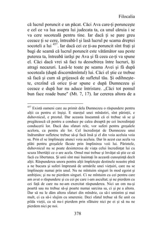 Filocalia
că lucrul poruncit e un păcat. Căci Ava care-ţi porunceşte
e cel ce va lua asupra lui judecata ta, ca unul căruia i se
va cere socoteală pentru tine. Iar dacă ţi se pare greu
ceeace ţi se cere, întreabă-l şi lasă lucrul pe scama dreptei
socoteli a lui 457. Iar dacă cei ce ţi-au poruncit sînt fraţi şi
bagi de seamă că lucrul poruncit este vătămător sau peste
puterea ta, întreabă iarăşi pe Ava şi fă ceea ce-ţi va spune
el. Căci dacă vrei să faci tu deosebirea între lucruri, îţi
atragi necazuri. Lasă-le toate pe seama Avei şi fă după
socoteala (după discernămîntul) lui. Căci el ştie ce trebue
să facă şi cum să grijească de sufletul tău. Şi odihneşte-
te, crezînd că orice ţi-ar spune e după Dumnezeu şi
ceeace e după har nu aduce întristare. „Căci tot pomul
bun face roade bune" (Mt. 7, 17). Iar cererea altora de a

457
    Există oameni care au primit dela Dumnezeu o răspundere pentru
alţii ca pentru ei înşişi. E stareţul unei mînăstiri, sînt părinţii, e
duhovnicul, e preotul. Dar aceasta înseamnă că ei trebue să se şi
pregătească că pentru a conduce pe calea dreaptă pe cei încredinţaţi
conducerii lor. Dacă dau sfaturi rele, vor suferi pentru greşalele
acelora, ca pentru ale lor. Cel încredinţat de Dumnezeu unui
îndrumător sufletesc trebue să-şi facă însă şi el din voia aceluia voia
sa. Prin el se împlineşte atunci voia aceluia. Dar în acest caz acela va
plăti pentru greşalele făcute prin împlinirea voii lui. Părintele,
duhovnicul nu se poate desinteresa de viaţa celui încredinţat lui cu
scuza libertăţii ce o are acela. Omul mai trebue şi învăţat să ştie ce să
facă cu libertatea. Şi unii sînt mai înaintaţi în această cunoştinţă decît
alţii. Răspunderea unora pentru alţii împleteşte destinele noastre pînă
a ne bucura şi suferi împreună de urmările unei vieţuiri, care nu se
împlineşte numai prin unul. Nu ne mîntuim singuri în mod egoist şi
ambiţios; şi nu ne pierdem singuri. Ci ne mîntuim cu cei pentru care
am avut o răspundere şi cu cei pe care i-am ascultat; şi ne pierdem cu
cei faţă de care nu ne-am exercitat răspunderea. Nici un om nu-şi
poartă sau nu trebue să-şi poarte numai sarcina sa, ci şi pe a altora.
Dar să nu le dăm altora sfaturi din mîndrie, ca să-i smintim şi mai
mult, ci ca să-i slujim cu smerenie. Deci sfatul trebue să fie unit cu
pilda vieţii, ca să nu-i pierdem prin sfătuire nici pe ei şi să nu ne
pierdem nici pe noi.

                                378
 