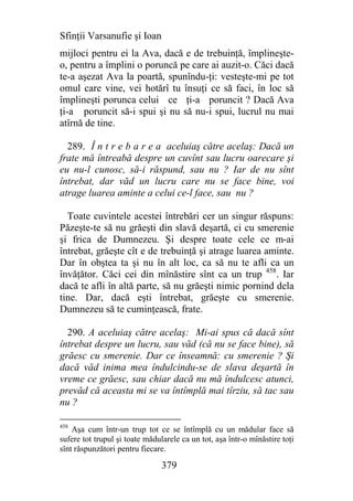 Sfinţii Varsanufie şi Ioan
mijloci pentru ei la Ava, dacă e de trebuinţă, împlineşte-
o, pentru a împlini o poruncă pe care ai auzit-o. Căci dacă
te-a aşezat Ava la poartă, spunîndu-ţi: vesteşte-mi pe tot
omul care vine, vei hotărî tu însuţi ce să faci, în loc să
împlineşti porunca celui ce ţi-a poruncit ? Dacă Ava
ţi-a poruncit să-i spui şi nu să nu-i spui, lucrul nu mai
atîrnă de tine.

  289. Î n t r e b a r e a aceluiaş către acelaş: Dacă un
frate mă întreabă despre un cuvînt sau lucru oarecare şi
eu nu-l cunosc, să-i răspund, sau nu ? Iar de nu sînt
întrebat, dar văd un lucru care nu se face bine, voi
atrage luarea aminte a celui ce-l face, sau nu ?

  Toate cuvintele acestei întrebări cer un singur răspuns:
Păzeşte-te să nu grăeşti din slavă deşartă, ci cu smerenie
şi frica de Dumnezeu. Şi despre toate cele ce m-ai
întrebat, grăeşte cît e de trebuinţă şi atrage luarea aminte.
Dar în obştea ta şi nu în alt loc, ca să nu te afli ca un
învăţător. Căci cei din mînăstire sînt ca un trup 458. Iar
dacă te afli în altă parte, să nu grăeşti nimic pornind dela
tine. Dar, dacă eşti întrebat, grăeşte cu smerenie.
Dumnezeu să te cuminţească, frate.

  290. A aceluiaş către acelaş: Mi-ai spus că dacă sînt
întrebat despre un lucru, sau văd (că nu se face bine), să
grăesc cu smerenie. Dar ce înseamnă: cu smerenie ? Şi
dacă văd inima mea îndulcindu-se de slava deşartă în
vreme ce grăesc, sau chiar dacă nu mă îndulcesc atunci,
prevăd că aceasta mi se va întîmplă mai tîrziu, să tac sau
nu ?

458
    Aşa cum într-un trup tot ce se întîmplă cu un mădular face să
sufere tot trupul şi toate mădularele ca un tot, aşa într-o mînăstire toţi
sînt răspunzători pentru fiecare.

                                379
 