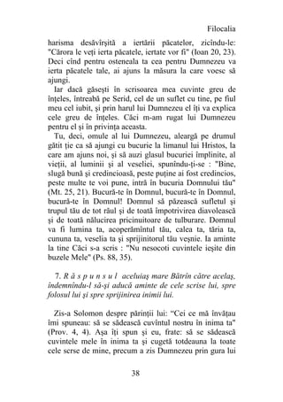 Filocalia
harisma desăvîrşită a iertării păcatelor, zicîndu-le:
"Cărora le veţi ierta păcatele, iertate vor fi" (Ioan 20, 23).
Deci cînd pentru osteneala ta cea pentru Dumnezeu va
ierta păcatele tale, ai ajuns la măsura la care voesc să
ajungi.
  Iar dacă găseşti în scrisoarea mea cuvinte greu de
înţeles, întreabă pe Serid, cel de un suflet cu tine, pe fiul
meu cel iubit, şi prin harul lui Dumnezeu el îţi va explica
cele greu de înţeles. Căci m-am rugat lui Dumnezeu
pentru el şi în privinţa aceasta.
  Tu, deci, omule al lui Dumnezeu, aleargă pe drumul
gătit ţie ca să ajungi cu bucurie la limanul lui Hristos, la
care am ajuns noi, şi să auzi glasul bucuriei împlinite, al
vieţii, al luminii şi al veseliei, spunîndu-ţi-se : "Bine,
slugă bună şi credincioasă, peste puţine ai fost credincios,
peste multe te voi pune, intră în bucuria Domnului tău"
(Mt. 25, 21). Bucură-te în Domnul, bucură-te în Domnul,
bucură-te în Domnul! Domnul să păzească sufletul şi
trupul tău de tot răul şi de toată împotrivirea diavolească
şi de toată nălucirea pricinuitoare de tulburare. Domnul
va fi lumina ta, acoperămîntul tău, calea ta, tăria ta,
cununa ta, veselia ta şi sprijinitorul tău veşnie. Ia aminte
la tine Căci s-a scris : "Nu nesocoti cuvintele ieşite din
buzele Mele" (Ps. 88, 35).

  7. R ă s p u n s u l aceluiaş mare Bătrîn către acelaş,
îndemnîndu-l să-şi aducă aminte de cele scrise lui, spre
folosul lui şi spre sprijinirea inimii lui.

  Zis-a Solomon despre părinţii lui: “Cei ce mă învăţau
îmi spuneau: să se sădească cuvîntul nostru în inima ta"
(Prov. 4, 4). Aşa îţi spun şi eu, frate: să se sădească
cuvintele mele în inima ta şi cugetă totdeauna la toate
cele scrse de mine, precum a zis Dumnezeu prin gura lui

                           38
 