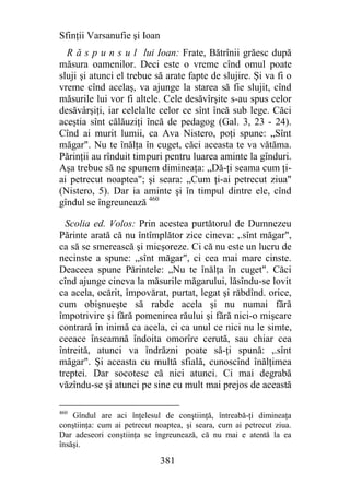 Sfinţii Varsanufie şi Ioan
  R ă s p u n s u l lui Ioan: Frate, Bătrînii grăesc după
măsura oamenilor. Deci este o vreme cînd omul poate
sluji şi atunci el trebue să arate fapte de slujire. Şi va fi o
vreme cînd acelaş, va ajunge la starea să fie slujit, cînd
măsurile lui vor fi altele. Cele desăvîrşite s-au spus celor
desăvârşiţi, iar celelalte celor ce sînt încă sub lege. Căci
aceştia sînt călăuziţi încă de pedagog (Gal. 3, 23 - 24).
Cînd ai murit lumii, ca Ava Nistero, poţi spune: „Sînt
măgar". Nu te înălţa în cuget, căci aceasta te va vătăma.
Părinţii au rînduit timpuri pentru luarea aminte la gînduri.
Aşa trebue să ne spunem dimineaţa: „Dă-ţi seama cum ţi-
ai petrecut noaptea"; şi seara: „Cum ţi-ai petrecut ziua"
(Nistero, 5). Dar ia aminte şi în timpul dintre ele, cînd
gîndul se îngreunează 460

  Scolia ed. Volos: Prin acestea purtătorul de Dumnezeu
Părinte arată că nu întîmplător zice cineva: ,.sînt măgar",
ca să se smerească şi micşoreze. Ci că nu este un lucru de
necinste a spune: „sînt măgar", ci cea mai mare cinste.
Deaceea spune Părintele: „Nu te înălţa în cuget". Căci
cînd ajunge cineva la măsurile măgarului, lăsîndu-se lovit
ca acela, ocărit, împovărat, purtat, legat şi răbdînd. orice,
cum obişnueşte să rabde acela şi nu numai fără
împotrivire şi fără pomenirea răului şi fără nici-o mişcare
contrară în inimă ca acela, ci ca unul ce nici nu le simte,
ceeace înseamnă îndoita omorîre cerută, sau chiar cea
întreită, atunci va îndrăzni poate să-ţi spună: ,.sînt
măgar". Şi aceasta cu multă sfială, cunoscînd înălţimea
treptei. Dar socotesc că nici atunci. Ci mai degrabă
văzîndu-se şi atunci pe sine cu mult mai prejos de această

460
    Gîndul are aci înţelesul de conştiinţă, întreabă-ţi dimineaţa
conştiinţa: cum ai petrecut noaptea, şi seara, cum ai petrecut ziua.
Dar adeseori conştiinţa se îngreunează, că nu mai e atentă la ea
însăşi.

                             381
 