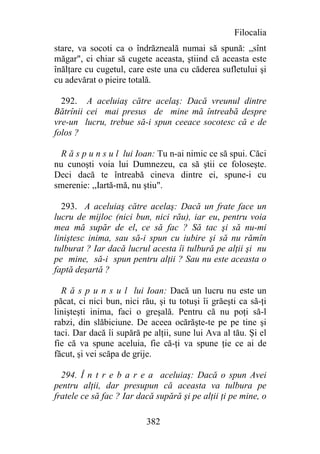 Filocalia
stare, va socoti ca o îndrăzneală numai să spună: „sînt
măgar", ci chiar să cugete aceasta, ştiind că aceasta este
înălţare cu cugetul, care este una cu căderea sufletului şi
cu adevărat o pieire totală.

  292. A aceluiaş către acelaş: Dacă vreunul dintre
Bătrînii cei mai presus de mine mă întreabă despre
vre-un lucru, trebue să-i spun ceeace socotesc că e de
folos ?

  R ă s p u n s u l lui Ioan: Tu n-ai nimic ce să spui. Căci
nu cunoşti voia lui Dumnezeu, ca să ştii ce foloseşte.
Deci dacă te întreabă cineva dintre ei, spune-i cu
smerenie: ,,Iartă-mă, nu ştiu".

  293. A aceluiaş către acelaş: Dacă un frate face un
lucru de mijloc (nici bun, nici rău), iar eu, pentru voia
mea mă supăr de el, ce să fac ? Să tac şi să nu-mi
liniştesc inima, sau să-i spun cu iubire şi să nu rămîn
tulburat ? Iar dacă lucrul acesta îi tulbură pe alţii şi nu
pe mine, să-i spun pentru alţii ? Sau nu este aceasta o
faptă deşartă ?

  R ă s p u n s u l lui Ioan: Dacă un lucru nu este un
păcat, ci nici bun, nici rău, şi tu totuşi îi grăeşti ca să-ţi
linişteşti inima, faci o greşală. Pentru că nu poţi să-l
rabzi, din slăbiciune. De aceea ocărăşte-te pe pe tine şi
taci. Dar dacă îi supără pe alţii, sune lui Ava al tău. Şi el
fie că va spune aceluia, fie că-ţi va spune ţie ce ai de
făcut, şi vei scăpa de grije.

  294. Î n t r e b a r e a aceluiaş: Dacă o spun Avei
pentru alţii, dar presupun că aceasta va tulbura pe
fratele ce să fac ? Iar dacă supără şi pe alţii ţi pe mine, o

                          382
 