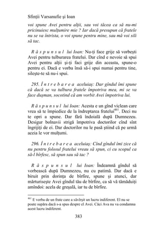 Sfinţii Varsanufie şi Ioan
voi spune Avei pentru alţii, sau voi tăcea ca să nu-mi
pricinuiesc mulţumire mie ? Iar dacă presupun că fratele
nu se va întrista, o voi spune pentru mine, sau mă voi sili
să tac.

  R ă s p u n s u l lui Ioan: Nu-ţi face grije să vorbeşti
Avei pentru tulburarea fratelui. Dar cînd e nevoie să spui
Avei pentru alţii şi-ţi faci grije din aceasta, spune-o
pentru ei. Dacă e vorba însă să-i spui numai pentru tine,
sileşte-te să nu-i spui.

  295. Î n t r e b a r e a aceluiaş: Dar gîndul îmi spune
că dacă se va tulbura fratele împotriva mea, mi se va
face duşman, socotind că am vorbit Avei împotriva lui.

  R ă s p u n s u l lui Ioan: Acesta e un gînd viclean care
vrea să te împiedice de la îndreptarea fratelui461. Deci nu
te opri a spune. Dar fără îndoială după Dumnezeu.
Desigur bolnavii strigă împotriva doctorilor cînd sînt
îngrijiţi de ei. Dar doctorilor nu le pasă ştiind că pe urmă
aceia le vor mulţumi.

  296. Î n t r e b a r e a aceluiaş: Cînd gîndul îmi zice că
nu pentru folosul fratelui vreau să spun, ci cu scopul ca
să-l bîrfesc, să spun sau să tac ?

  R ă s p u n s u l lui Ioan: Îndeamnă gîndul să
vorbească după Dumnezeu, nu cu patimă. Dar dacă e
biruit prin dorinţa de bîrfire, spune şi atunci, dar
mărturiseşte Avei gîndul tău de bîrfire, ca să vă tămăduiţi
amîndoi: acela de greşală, iar tu de bîrfire.

461
   E vorba de un frate care a săvîrşit un lucru indiferent. El nu se
poate supăra dacă s-a spus despre el Avei. Căci Ava nu va condamna
acest lucru indiferent.

                             383
 
