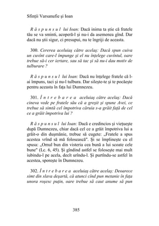 Sfinţii Varsanufie şi Ioan

  R ă s p u n s u l lui Ioan: Dacă inima ta ştie că fratele
tău se va sminti, acoperă-l şi nu-i da asemenea gînd. Dar
dacă nu ştii sigur, ci presupui, nu te îngriji de aceasta.

  300. Cererea aceluiaş către acelaş: Dacă spun cuiva
un cuvînt care-l împunge şi el nu înţelege cuvîntul, oare
trebue să-i cer iertare, sau să tac şi să nu-i dau motiv de
tulburare ?

  R ă s p u n s u l lui Ioan: Dacă nu înţelege fratele că l-
ai împuns, taci şi nu-l tulbura. Dar sileşte-te şi te pocăeşte
pentru aceasta în faţa lui Dumnezeu.

  301. Î n t r e b a r e a aceluiaş către acelaş: Dacă
cineva vede pe fratele său că a greşit şi spune Avei, ce
trebue să simtă cel împotriva căruia s-a grăit faţă de cel
ce a grăit împotriva lui ?

  R ă s p u n s u l lui Ioan: Dacă e credincios şi vieţueşte
după Dumnezeu, chiar dacă cel ce a grăit împotriva lui a
grăit-o din duşmănie, trebue să cugete: „Fratele a spus
acestea vrînd să mă folosească". Şi se împlineşte cu el
spusa: „Omul bun din visteria cea bună a lui scoate cele
bune" (Lc. 6, 45). Şi gîndind astfel se foloseşte mai mult
iubindu-l pe acela, decît urîndu-l. Şi purtîndu-se astfel în
acestea, sporeşte în Dumnezeu.

  302. Î n t r e b a r e a aceluiaş către acelaş: Deoarece
simt din slava deşartă, că atunci cînd pun metanie în faţa
unora roşesc puţin, oare trebue să caut anume să pun




                             385
 