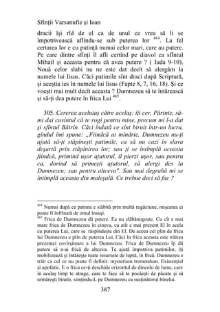 Sfinţii Varsanufie şi Ioan
dracii îşi rîd de el ca de unul ce vrea să li se
împotrivească aflîndu-se sub puterea lor 464. La fel
certarea lor e cu putinţă numai celor mari, care au putere.
Pe care dintre sfinţi îl afli certînd pe diavol ca sfîntul
Mihail şi aceasta pentru că avea putere ? ( Iuda 9-10).
Nouă celor slabi nu ne este dat decît să alergăm la
numele lui Iisus. Căci patimile sînt draci după Scriptură,
şi aceştia ies în numele lui Iisus (Fapte 8, 7, 16, 18). Şi ce
voeşti mai mult decît aceasta ? Dumnezeu să te întărească
şi să-ţi dea putere în frica Lui 465.

   305. Cererea aceluiaş către acelaş: îţi cer, Părinte, să-
mi dai cuvîntul că te rogi pentru mine, precum mi l-a dat
şi sfîntul Bătrîn. Căci îndată ce sînt biruit într-un lucru,
gîndul îmi spune: „Fiindcă ai mîndrie, Dumnezeu nu-ţi
ajută să-ţi stăpîneşti patimile, ca să nu cazi în slava
deşartă prin stăpînirea lor; sau ţi se întîmplă aceasta
fiindcă, primind uşor ajutorul, îl pierzi uşor, sau pentru
ca, dorind să primeşti ajutorul, să alergi des la
Dumnezeu; sau pentru altceva". Sau mai degrabă mi se
întîmplă aceasta din moleşală. Ce trebue deci să fac ?



464
    Numai după ce patima e slăbită prin multă rugăciune, mişcarea ei
poate fi înfrînată de omul însuşi.
465
    Frica de Dumnezeu dă putere. Ea nu slăbănogoşte. Cu cît e mai
mare frica de Dumnezeu în cineva, cu atît e mai prezent El în acela
cu puterea Lui, care se răspîndeşte din El. De aceea cel plin de frica
lui Dumnezeu e plin de puterea Lui, Căci în frica aceasta este trăirea
prezenţei covîrşitoare a lui Dumnezeu. Frica de Dumnezeu îţi dă
putere să n-ai frică de altceva. Te ajută împotriva patimilor, îţi
mobilizează şi întăreşte toate resursele de luptă, în frică. Dumnezeu e
trăit ca cel ce nu poate fi definit: mysterium tremendum. Existenţial
şi apofatic. E o frica ce-ţi deschide orizontul de dincolo de lume, care
în acelaş timp te atrage, care te face să te pocăeşti de păcate şi să
urmăreşti binele, simţindu-L pe Dumnezeu ca susţinătorul binelui.

                               387
 