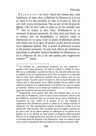 Filocalia
  R ă s p u n s u l lui Ioan: Dacă toţi sîntem una, cum
îndrăznesc să spun, deci şi Bătrînul în Dumnezeu şi eu cu
el, dacă el ţi-a dat cuvîntul, ţi-l dau şi eu prin el. Ştiu că
sînt slab şi prea neînsemnat. Dar nu pot să mă despart de
Bătrîn. Căci îşi face milă cu mine ca să fim amîndoi una
466
    . Dar ia seama la tine, frate. Strădueşte-te să te
osteneşti să păzeşti poruncile. Şi chiar dacă eşti biruit, nu
te moleşi, nici nu desnădăjdui, ci ridică-te iarăşi şi
Dumnezeu îţi va ajuta. Căci se poate să pătimeşti pentru
cele dintîi care le-ai spus. Şi pentru că din pricina aceasta
nu-ţi stăpîneşti patima. Dar se poate să pătimeşti aceasta
şi din pricina moleşelii. Te poţi însă elibera de amîndouă,
aruncîndu-te plîngînd înaintea bunătăţii lui Dumnezeu, ca
să te elibereze de ele şi de alte patimi prin rugăciunile
sfinţilor 467. Amin.

466
    Se vorbeşte de, ,,interioritatea reciprocă" pe care dragostea o
produce între două persoane. Eu sînt în celălalt şi celălalt în mine,
fără să ne confundăm. Lucrînd eu într-un fel, îmi arăt subiectul meu
şi celălalt la fel şi-l manifestă pe al lui. Dar nu putem fi cu adevărat
unul în altul, decît aflîndu-ne amîndoi într-un subiect care ne este
suport comun. Aşa sînt copiii în mama lor. Dar în mod culminant noi
sîntem unul în altul pentru că ne aflăm amîndoi într-un subiect mult
superior în puterea Lui cuprinzătoare şi în iubirea Lui, care ne uneşte
pe amîndoi. Iubirea Lui ne uneşte pe amîndoi ne că o simţim într-un
mod mai accentuat sau mai puţin accentuat.
467
    Rugăciunile unora pentru alţii răsar din unitatea între cei ce se
simt uniţi în Dumnezeu, cum s-a spus la nota anterioară. Dacă-l simt
pe celălalt în interiorul meu, nu se poate să nu simt şi strîmtorile şi
necazurile de care suferă el şi aceasta să nu mă împingă la
rugăciunea către Dumnezeu pentru ci, odată ce ne simţim cuprinşi în
dragostea Lui. Dar interioritatea aceasta reciprocă o trăim şi cu cei
plecaţi din viaţa aceasta. Deci nu putem să nu ne rugăm şi pentru cei
pe care-i ştim că au plecat apăsaţi de slăbiciuni şi nu putem să nu
gîndim că şi cei plecaţi cu mare putere şi dragoste duhovnicească
faţă de noi se roagă pentru noi, mai ales că au cu mult mai simţită în
ei prezenţa plină de dragoste a lui Dumnezeu. Apoi n-ar putea fi uniţi
cei ce cred cu adevărat în Biserică dacă nu s-ar ruga unii pentru alţii.

                               388
 