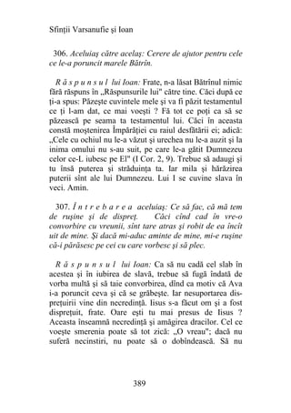 Sfinţii Varsanufie şi Ioan

 306. Aceluiaş către acelaş: Cerere de ajutor pentru cele
ce le-a poruncit marele Bătrîn.

   R ă s p u n s u l lui Ioan: Frate, n-a lăsat Bătrînul nimic
fără răspuns în „Răspunsurile lui" către tine. Căci după ce
ţi-a spus: Păzeşte cuvintele mele şi va fi păzit testamentul
ce ţi l-am dat, ce mai voeşti ? Fă tot ce poţi ca să se
păzească pe seama ta testamentul lui. Căci în aceasta
constă moştenirea Împărăţiei cu raiul desfătării ei; adică:
„Cele cu ochiul nu le-a văzut şi urechea nu le-a auzit şi la
inima omului nu s-au suit, pe care le-a gătit Dumnezeu
celor ce-L iubesc pe El" (I Cor. 2, 9). Trebue să adaugi şi
tu însă puterea şi străduinţa ta. Iar mila şi hărăzirea
puterii sînt ale lui Dumnezeu. Lui I se cuvine slava în
veci. Amin.

  307. Î n t r e b a r e a aceluiaş: Ce să fac, că mă tem
de ruşine şi de dispreţ.        Căci cînd cad în vre-o
convorbire cu vreunii, sînt tare atras şi robit de ea încît
uit de mine. Şi dacă mi-aduc aminte de mine, mi-e ruşine
că-i părăsesc pe cei cu care vorbesc şi să plec.

  R ă s p u n s u l lui Ioan: Ca să nu cadă cel slab în
acestea şi în iubirea de slavă, trebue să fugă îndată de
vorba multă şi să taie convorbirea, dînd ca motiv că Ava
i-a poruncit ceva şi că se grăbeşte. Iar nesuportarea dis-
preţuirii vine din necredinţă. Iisus s-a făcut om şi a fost
dispreţuit, frate. Oare eşti tu mai presus de Iisus ?
Aceasta înseamnă necredinţă şi amăgirea dracilor. Cel ce
voeşte smerenia poate să tot zică: „O vreau"; dacă nu
suferă necinstiri, nu poate să o dobîndească. Să nu




                             389
 