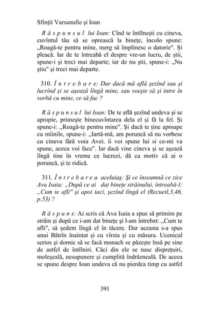 Sfinţii Varsanufie şi Ioan
  R ă s p u n s u l lui Ioan: Cînd te întîlneşti cu cineva,
cuvîntul tău să se oprească la bineţe, încolo spune:
„Roagă-te pentru mine, merg să împlinesc o datorie". Şi
pleacă. Iar de te întreabă el despre vre-un lucru, de ştii,
spune-i şi treci mai departe; iar de nu ştii, spune-i: „Nu
ştiu" şi treci mai departe.

  310. Î n t r e b a r e: Dar dacă mă află şezînd sau şi
lucrînd şi se aşează lîngă mine, sau voeşte să şi intre în
vorbă cu mine, ce să fac ?

  R ă s p u n s u l lui Ioan: De te află şezînd undeva şi se
apropie, primeşte binecuvîntarea dela el şi fă la fel. Şi
spune-i: ,,Roagă-te pentru mine". Şi dacă te ţine aproape
cu mîinile, spune-i: ,,Iartă-mă, am poruncă să nu vorbesc
cu cineva fără voia Avei. îi voi spune lui si ce-mi va
spune, aceea voi face". Iar dacă vine cineva şi se aşează
lîngă tine în vreme ce lucrezi, dă ca motiv că ai o
poruncă, şi te ridică.

  311. Î n t r e b a r e a aceluiaş: Şi ce înseamnă ce zice
Ava Isaia: „După ce ai dat bineţe străinului, întreabă-l:
„Cum te afli" şi apoi taci, şezînd lîngă el (Recueil,3,46,
p.53) ?

  R ă s p u n s: Ai scris că Ava Isaia a spus să primim pe
străin şi după ce i-am dat bineţe şi l-am întrebat: ,,Cum te
afli", să şedem lîngă el în tăcere. Dar aceasta s-a spus
unui Bătrîn înaintat şi cu vîrsta şi cu măsura. Ucenicul
serios şi dornic să se facă monach se păzeşte însă pe sine
de astfel de întîlniri. Căci din ele se nasc dispreţuiri,
moleşeală, nesupunere şi cumplită îndrăzneală. De aceea
se spune despre Ioan undeva că nu pierdea timp cu astfel


                             391
 