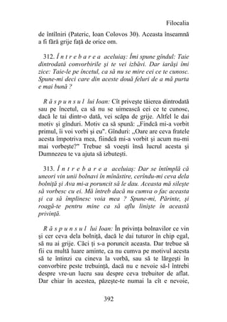 Filocalia
de întîlniri (Pateric, Ioan Colovos 30). Aceasta înseamnă
a fi fără grije faţă de orice om.

  312. Î n t r e b a r e a aceluiaş: Îmi spune gîndul: Taie
dintrodată convorbirile şi te vei izbăvi. Dar iarăşi îmi
zice: Taie-le pe încetul, ca să nu se mire cei ce te cunosc.
Spune-mi deci care din aceste două feluri de a mă purta
e mai bună ?

  R ă s p u n s u l lui Ioan: Cît priveşte tăierea dintrodată
sau pe încetul, ca să nu se uimească cei ce te cunosc,
dacă le tai dintr-o dată, vei scăpa de grije. Altfel le dai
motiv şi gînduri. Motiv ca să spună: „Findcă mi-a vorbit
primul, îi voi vorbi şi eu". Gînduri: ,,Oare are ceva fratele
acesta împotriva mea, fiindcă mi-a vorbit şi acum nu-mi
mai vorbeşte?" Trebue să voeşti însă lucrul acesta şi
Dumnezeu te va ajuta să izbuteşti.

  313. Î n t r e b a r e a aceluiaş: Dar se întîmplă că
uneori vin unii bolnavi în mînăstire, cerîndu-mi ceva dela
bolniţă şi Ava mi-a poruncit să le dau. Aceasta mă sileşte
să vorbesc cu ei. Mă întreb dacă nu cumva o fac aceasta
şi ca să împlinesc voia mea ? Spune-mi, Părinte, şi
roagă-te pentru mine ca să aflu linişte în această
privinţă.

   R ă s p u n s u l lui Ioan: În privinţa bolnavilor ce vin
şi cer ceva dela bolniţă, dacă le dai tuturor în chip egal,
să nu ai grije. Căci ţi s-a poruncit aceasta. Dar trebue să
fii cu multă luare aminte, ca nu cumva pe motivul acesta
să te întinzi cu cineva la vorbă, sau să te lărgeşti în
convorbire peste trebuinţă, dacă nu e nevoie să-l întrebi
despre vre-un lucru sau despre ceva trebuitor de aflat.
Dar chiar în acestea, păzeşte-te numai la cît e nevoie,

                          392
 